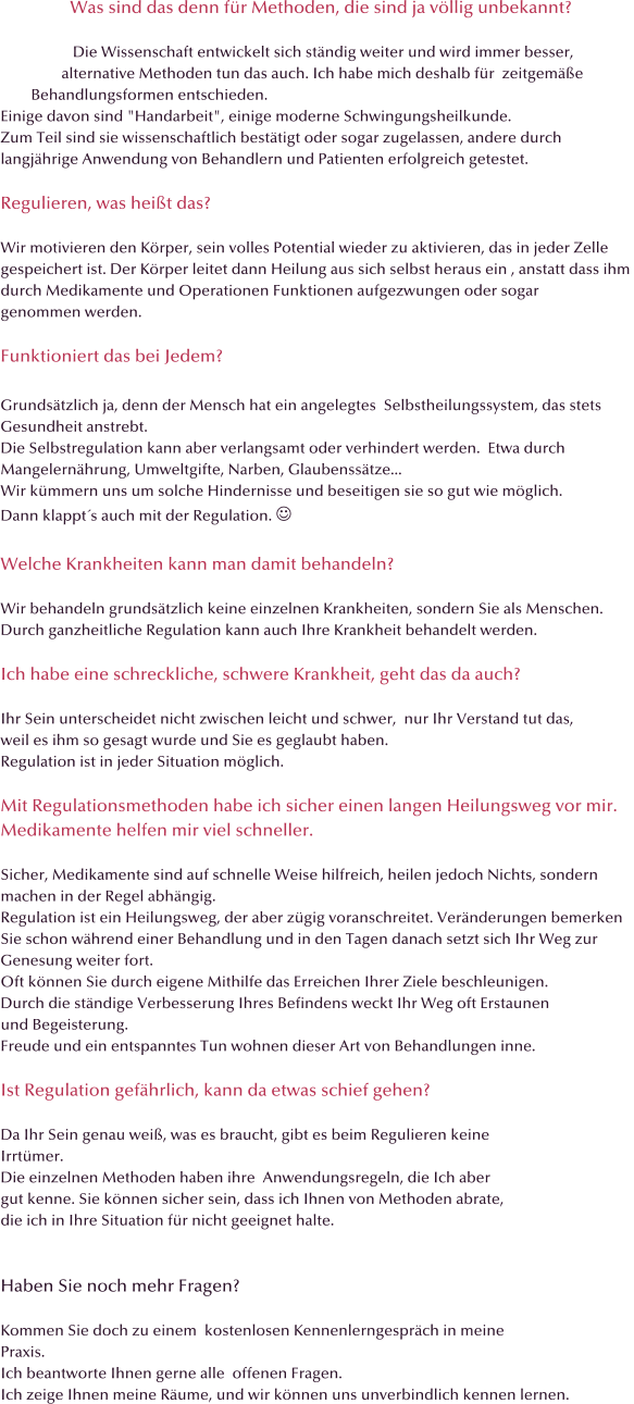 Was sind das denn fr Methoden, die sind ja vllig unbekannt?                     Die Wissenschaft entwickelt sich stndig weiter und wird immer besser,                  alternative Methoden tun das auch. Ich habe mich deshalb fr  zeitgeme          Behandlungsformen entschieden.  Einige davon sind "Handarbeit", einige moderne Schwingungsheilkunde.  Zum Teil sind sie wissenschaftlich besttigt oder sogar zugelassen, andere durch  langjhrige Anwendung von Behandlern und Patienten erfolgreich getestet.    Regulieren, was heit das?  Wir motivieren den Krper, sein volles Potential wieder zu aktivieren, das in jeder Zelle  gespeichert ist. Der Krper leitet dann Heilung aus sich selbst heraus ein , anstatt dass ihm  durch Medikamente und Operationen Funktionen aufgezwungen oder sogar  genommen werden.  Funktioniert das bei Jedem?  Grundstzlich ja, denn der Mensch hat ein angelegtes  Selbstheilungssystem, das stets  Gesundheit anstrebt.  Die Selbstregulation kann aber verlangsamt oder verhindert werden.  Etwa durch   Mangelernhrung, Umweltgifte, Narben, Glaubensstze... Wir kmmern uns um solche Hindernisse und beseitigen sie so gut wie mglich. Dann klappts auch mit der Regulation.   Welche Krankheiten kann man damit behandeln?  Wir behandeln grundstzlich keine einzelnen Krankheiten, sondern Sie als Menschen. Durch ganzheitliche Regulation kann auch Ihre Krankheit behandelt werden.  Ich habe eine schreckliche, schwere Krankheit, geht das da auch?  Ihr Sein unterscheidet nicht zwischen leicht und schwer,  nur Ihr Verstand tut das,  weil es ihm so gesagt wurde und Sie es geglaubt haben. Regulation ist in jeder Situation mglich.  Mit Regulationsmethoden habe ich sicher einen langen Heilungsweg vor mir.  Medikamente helfen mir viel schneller.  Sicher, Medikamente sind auf schnelle Weise hilfreich, heilen jedoch Nichts, sondern  machen in der Regel abhngig. Regulation ist ein Heilungsweg, der aber zgig voranschreitet. Vernderungen bemerken  Sie schon whrend einer Behandlung und in den Tagen danach setzt sich Ihr Weg zur  Genesung weiter fort. Oft knnen Sie durch eigene Mithilfe das Erreichen Ihrer Ziele beschleunigen. Durch die stndige Verbesserung Ihres Befindens weckt Ihr Weg oft Erstaunen  und Begeisterung. Freude und ein entspanntes Tun wohnen dieser Art von Behandlungen inne.  Ist Regulation gefhrlich, kann da etwas schief gehen?  Da Ihr Sein genau wei, was es braucht, gibt es beim Regulieren keine  Irrtmer. Die einzelnen Methoden haben ihre  Anwendungsregeln, die Ich aber  gut kenne. Sie knnen sicher sein, dass ich Ihnen von Methoden abrate, die ich in Ihre Situation fr nicht geeignet halte.   Haben Sie noch mehr Fragen?  Kommen Sie doch zu einem  kostenlosen Kennenlerngesprch in meine Praxis. Ich beantworte Ihnen gerne alle  offenen Fragen.  Ich zeige Ihnen meine Rume, und wir knnen uns unverbindlich kennen lernen.