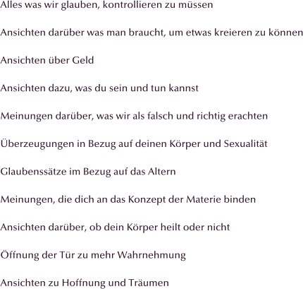 Alles was wir glauben, kontrollieren zu mssen  Ansichten darber was man braucht, um etwas kreieren zu knnen  Ansichten ber Geld  Ansichten dazu, was du sein und tun kannst  Meinungen darber, was wir als falsch und richtig erachten  berzeugungen in Bezug auf deinen Krper und Sexualitt  Glaubensstze im Bezug auf das Altern  Meinungen, die dich an das Konzept der Materie binden  Ansichten darber, ob dein Krper heilt oder nicht  ffnung der Tr zu mehr Wahrnehmung  Ansichten zu Hoffnung und Trumen