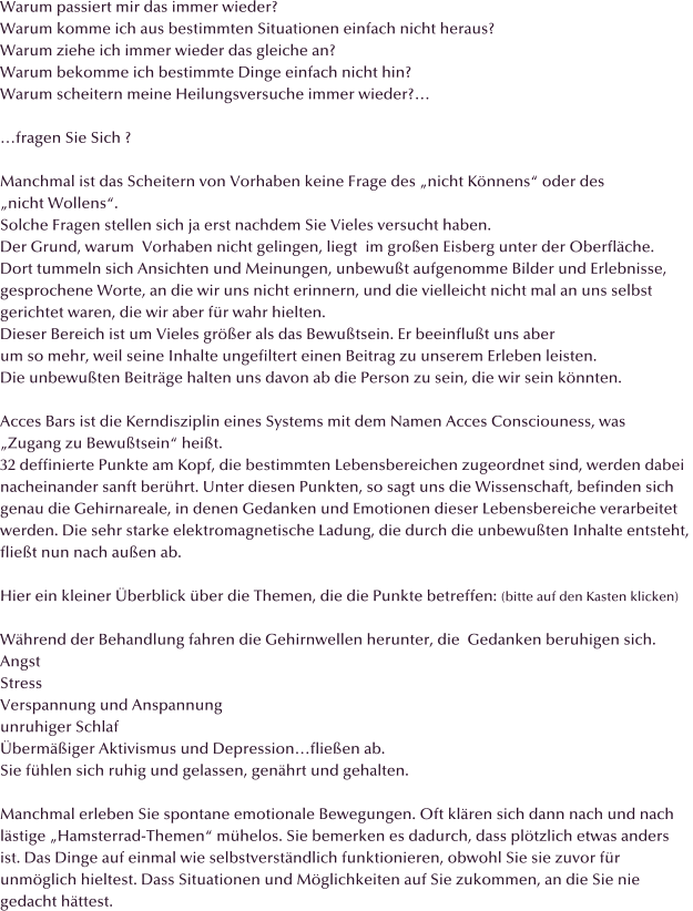 Warum passiert mir das immer wieder? Warum komme ich aus bestimmten Situationen einfach nicht heraus? Warum ziehe ich immer wieder das gleiche an? Warum bekomme ich bestimmte Dinge einfach nicht hin? Warum scheitern meine Heilungsversuche immer wieder?�  �fragen Sie Sich ?  Manchmal ist das Scheitern von Vorhaben keine Frage des �nicht K�nnens� oder des  �nicht Wollens�.  Solche Fragen stellen sich ja erst nachdem Sie Vieles versucht haben. Der Grund, warum  Vorhaben nicht gelingen, liegt  im gro�en Eisberg unter der Oberfl�che.  Dort tummeln sich Ansichten und Meinungen, unbewu�t aufgenomme Bilder und Erlebnisse,  gesprochene Worte, an die wir uns nicht erinnern, und die vielleicht nicht mal an uns selbst  gerichtet waren, die wir aber f�r wahr hielten.  Dieser Bereich ist um Vieles gr��er als das Bewu�tsein. Er beeinflu�t uns aber  um so mehr, weil seine Inhalte ungefiltert einen Beitrag zu unserem Erleben leisten.  Die unbewu�ten Beitr�ge halten uns davon ab die Person zu sein, die wir sein k�nnten.  Acces Bars ist die Kerndisziplin eines Systems mit dem Namen Acces Consciouness, was  �Zugang zu Bewu�tsein� hei�t. 32 deffinierte Punkte am Kopf, die bestimmten Lebensbereichen zugeordnet sind, werden dabei  nacheinander sanft ber�hrt. Unter diesen Punkten, so sagt uns die Wissenschaft, befinden sich  genau die Gehirnareale, in denen Gedanken und Emotionen dieser Lebensbereiche verarbeitet  werden. Die sehr starke elektromagnetische Ladung, die durch die unbewu�ten Inhalte entsteht,  flie�t nun nach au�en ab.  Hier ein kleiner �berblick �ber die Themen, die die Punkte betreffen: (bitte auf den Kasten klicken)  W�hrend der Behandlung fahren die Gehirnwellen herunter, die  Gedanken beruhigen sich.  Angst Stress Verspannung und Anspannung unruhiger Schlaf �berm��iger Aktivismus und Depression�flie�en ab. Sie f�hlen sich ruhig und gelassen, gen�hrt und gehalten.  Manchmal erleben Sie spontane emotionale Bewegungen. Oft kl�ren sich dann nach und nach l�stige �Hamsterrad-Themen� m�helos. Sie bemerken es dadurch, dass pl�tzlich etwas anders ist. Das Dinge auf einmal wie selbstverst�ndlich funktionieren, obwohl Sie sie zuvor f�r  unm�glich hieltest. Dass Situationen und M�glichkeiten auf Sie zukommen, an die Sie nie  gedacht h�ttest.