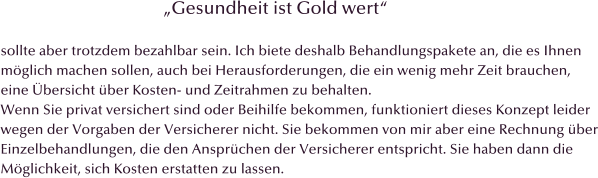 Gesundheit ist Gold wert  sollte aber trotzdem bezahlbar sein. Ich biete deshalb Behandlungspakete an, die es Ihnen  mglich machen sollen, auch bei Herausforderungen, die ein wenig mehr Zeit brauchen,  eine bersicht ber Kosten- und Zeitrahmen zu behalten. Wenn Sie privat versichert sind oder Beihilfe bekommen, funktioniert dieses Konzept leider wegen der Vorgaben der Versicherer nicht. Sie bekommen von mir aber eine Rechnung ber Einzelbehandlungen, die den Ansprchen der Versicherer entspricht. Sie haben dann die  Mglichkeit, sich Kosten erstatten zu lassen.