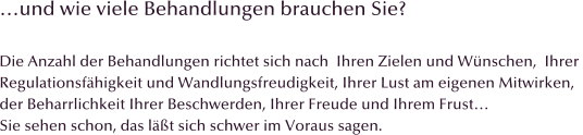 und wie viele Behandlungen brauchen Sie?  Die Anzahl der Behandlungen richtet sich nach  Ihren Zielen und Wnschen,  Ihrer  Regulationsfhigkeit und Wandlungsfreudigkeit, Ihrer Lust am eigenen Mitwirken,  der Beharrlichkeit Ihrer Beschwerden, Ihrer Freude und Ihrem Frust Sie sehen schon, das lt sich schwer im Voraus sagen.