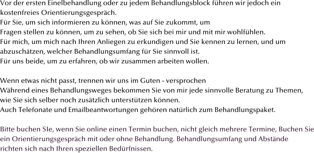 Vor der ersten Einelbehandlung oder zu jedem Behandlungsblock fhren wir jedoch ein  kostenfreies Orientierungsgesprch.  Fr Sie, um sich informieren zu knnen, was auf Sie zukommt, um  Fragen stellen zu knnen, um zu sehen, ob Sie sich bei mir und mit mir wohlfhlen.  Fr mich, um mich nach Ihren Anliegen zu erkundigen und Sie kennen zu lernen, und um abzuschtzen, welcher Behandlungsumfang fr Sie sinnvoll ist.  Fr uns beide, um zu erfahren, ob wir zusammen arbeiten wollen.  Wenn etwas nicht passt, trennen wir uns im Guten - versprochen  Whrend eines Behandlungsweges bekommen Sie von mir jede sinnvolle Beratung zu Themen,  wie Sie sich selber noch zustzlich untersttzen knnen.  Auch Telefonate und Emailbeantwortungen gehren natrlich zum Behandlungspaket.  Bitte buchen SIe, wenn Sie online einen Termin buchen, nicht gleich mehrere Termine, Buchen Sie ein Orientierungsgesprch mit oder ohne Behandlung. Behandlungsumfang und Abstnde  richten sich nach Ihren speziellen Bedrfnissen.