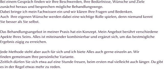 Bei einem Gesprch finden wir Ihre Beschwerden, Ihre Bedrfnisse, Wnsche und Ziele  zunchst heraus und besprechen mgliche Behandlungswege.  Dabei bringe ich mein Fachwissen ein und wir klren Ihre Fragen und Bedenken. Auch  Ihre eigenen Wnsche werden dabei eine wichtige Rolle spielen, denn niemand kennt Sie besser als Sie selbst.  Das Behandlungsangebot in meiner Praxis hat ein Konzept. Mein Angebot berhrt verschiedene  Apekte Ihres Seins. Alles ist miteinander kombinierbar und ergnzt sich, um das bestmgliche  Ergebnis zgig zu erreichen.  Jede Methode steht aber auch fr sich und ich biete Alles auch gerne einzeln an. Wir finden gemeinsam Ihre persnliche Variante. Zeitlich drfen Sie sich etwa auf eine Stunde freuen, beim ersten mal vielleicht auch lnger. Da gibt  es in der Regel etwas mehr zu reden.