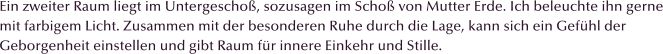 Ein zweiter Raum liegt im Untergescho, sozusagen im Scho von Mutter Erde. Ich beleuchte ihn gerne mit farbigem Licht. Zusammen mit der besonderen Ruhe durch die Lage, kann sich ein Gefhl der Geborgenheit einstellen und gibt Raum fr innere Einkehr und Stille.