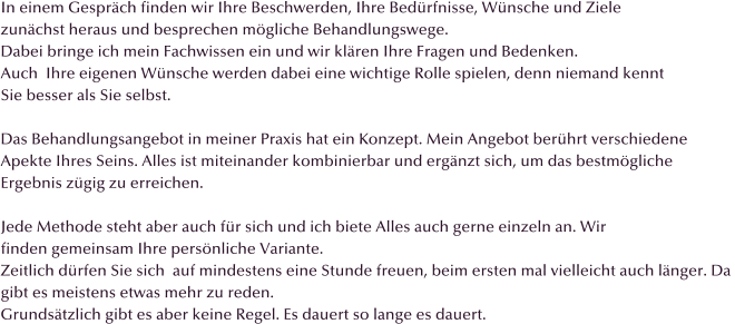 In einem Gespr�ch finden wir Ihre Beschwerden, Ihre Bed�rfnisse, W�nsche und Ziele  zun�chst heraus und besprechen m�gliche Behandlungswege.  Dabei bringe ich mein Fachwissen ein und wir kl�ren Ihre Fragen und Bedenken. Auch  Ihre eigenen W�nsche werden dabei eine wichtige Rolle spielen, denn niemand kennt Sie besser als Sie selbst.  Das Behandlungsangebot in meiner Praxis hat ein Konzept. Mein Angebot ber�hrt verschiedene  Apekte Ihres Seins. Alles ist miteinander kombinierbar und erg�nzt sich, um das bestm�gliche  Ergebnis z�gig zu erreichen.  Jede Methode steht aber auch f�r sich und ich biete Alles auch gerne einzeln an. Wir finden gemeinsam Ihre pers�nliche Variante. Zeitlich d�rfen Sie sich  auf mindestens eine Stunde freuen, beim ersten mal vielleicht auch l�nger. Da  gibt es meistens etwas mehr zu reden. Grunds�tzlich gibt es aber keine Regel. Es dauert so lange es dauert.