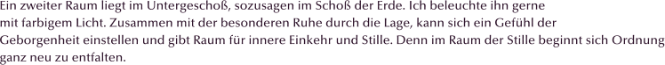 Ein zweiter Raum liegt im Untergescho�, sozusagen im Scho� der Erde. Ich beleuchte ihn gerne mit farbigem Licht. Zusammen mit der besonderen Ruhe durch die Lage, kann sich ein Gef�hl der Geborgenheit einstellen und gibt Raum f�r innere Einkehr und Stille. Denn im Raum der Stille beginnt sich Ordnung ganz neu zu entfalten.