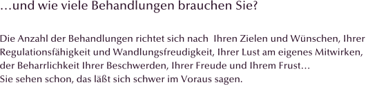 �und wie viele Behandlungen brauchen Sie?  Die Anzahl der Behandlungen richtet sich nach  Ihren Zielen und W�nschen, Ihrer  Regulationsf�higkeit und Wandlungsfreudigkeit, Ihrer Lust am eigenes Mitwirken,  der Beharrlichkeit Ihrer Beschwerden, Ihrer Freude und Ihrem Frust� Sie sehen schon, das l��t sich schwer im Voraus sagen.