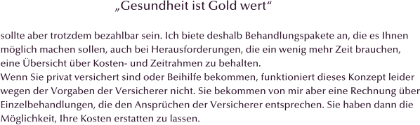 �Gesundheit ist Gold wert�  sollte aber trotzdem bezahlbar sein. Ich biete deshalb Behandlungspakete an, die es Ihnen  m�glich machen sollen, auch bei Herausforderungen, die ein wenig mehr Zeit brauchen,  eine �bersicht �ber Kosten- und Zeitrahmen zu behalten.  Wenn Sie privat versichert sind oder Beihilfe bekommen, funktioniert dieses Konzept leider wegen der Vorgaben der Versicherer nicht. Sie bekommen von mir aber eine Rechnung �ber Einzelbehandlungen, die den Anspr�chen der Versicherer entsprechen. Sie haben dann die  M�glichkeit, Ihre Kosten erstatten zu lassen.