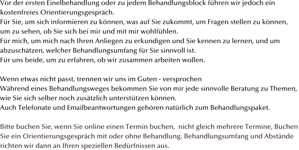 Vor der ersten Einelbehandlung oder zu jedem Behandlungsblock f�hren wir jedoch ein  kostenfreies Orientierungsgespr�ch.  F�r Sie, um sich informieren zu k�nnen, was auf Sie zukommt, um Fragen stellen zu k�nnen,  um zu sehen, ob Sie sich bei mir und mit mir wohlf�hlen.  F�r mich, um mich nach Ihren Anliegen zu erkundigen und Sie kennen zu lernen, und um abzusch�tzen, welcher Behandlungsumfang f�r Sie sinnvoll ist.  F�r uns beide, um zu erfahren, ob wir zusammen arbeiten wollen.  Wenn etwas nicht passt, trennen wir uns im Guten - versprochen  W�hrend eines Behandlungsweges bekommen Sie von mir jede sinnvolle Beratung zu Themen,  wie Sie sich selber noch zus�tzlich unterst�tzen k�nnen.  Auch Telefonate und Emailbeantwortungen geh�ren nat�rlich zum Behandlungspaket.  Bitte buchen Sie, wenn Sie online einen Termin buchen,  nicht gleich mehrere Termine, Buchen Sie ein Orientierungsgespr�ch mit oder ohne Behandlung. Behandlungsumfang und Abst�nde  richten wir dann an Ihren speziellen Bed�rfnissen aus.