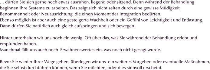 � d�rfen Sie sich gerne noch etwas ausruhen, liegend oder sitzend. Denn w�hrend der Behandlung beginnen Ihre Systeme zu arbeiten. Das zeigt sich nicht selten durch eine gewisse M�digkeit,  Benommenheit oder Neuausrichtung, die einen Moment der Integration bed�rfen. Ebenso m�glich ist aber auch eine gesteigerte Wachheit oder ein Gef�hl von Leichtigkeit und Entlastung. Dann d�rfen Sie nat�rlich auch gleich aufspringen und sich bewegen.  Hinter unterhalten wir uns noch ein wenig. Oft �ber das, was Sie w�hrend der Behandlung erlebt und empfunden haben.  Manchmal f�llt uns auch noch  Erw�hnenswertes ein, was noch nicht gesagt wurde.   Bevor Sie wieder Ihrer Wege gehen, �berlegen wir uns  ein weiteres Vorgehen oder eventuelle Ma�nahmen, die Sie selbst durchf�hren k�nnen, wenn Sie m�chten, oder dies sinnvoll erscheint.