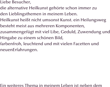 Liebe Besucher, die alternative Heilkunst gehrte schon immer zu  den Lieblingsthemen in meinem Leben.  Heilkunst heit nicht umsonst Kunst. ein Heilungsweg  besteht meist aus mehreren Komponenten,  zusammengefgt mit viel Libe, Geduld, Zuwendung und Hingabe zu einem schnen Bild, farbenfroh, leuchtend und mit vielen Facetten und  neuenErfahrungen.      Ein weiteres Thema in meinem Leben ist neben dem