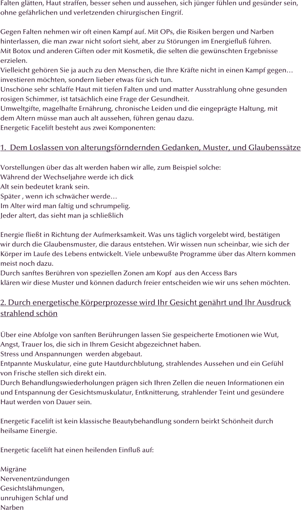Falten gltten, Haut straffen, besser sehen und aussehen, sich jnger fhlen und gesnder sein, ohne gefhrlichen und verletzenden chirurgischen Eingrif.  Gegen Falten nehmen wir oft einen Kampf auf. Mit OPs, die Risiken bergen und Narben  hinterlassen, die man zwar nicht sofort sieht, aber zu Strungen im Energieflu fhren. Mit Botox und anderen Giften oder mit Kosmetik, die selten die gewnschten Ergebnisse erzielen. Vielleicht gehren Sie ja auch zu den Menschen, die Ihre Krfte nicht in einen Kampf gegen investieren mchten, sondern lieber etwas fr sich tun. Unschne sehr schlaffe Haut mit tiefen Falten und und matter Ausstrahlung ohne gesunden rosigen Schimmer, ist tatschlich eine Frage der Gesundheit. Umweltgifte, magelhafte Ernhrung, chronische Leiden und die eingeprgte Haltung, mit  dem Altern msse man auch alt aussehen, fhren genau dazu. Energetic Facelift besteht aus zwei Komponenten:  1.  Dem Loslassen von alterungsfrndernden Gedanken, Muster, und Glaubensstze   Vorstellungen ber das alt werden haben wir alle, zum Beispiel solche: Whrend der Wechseljahre werde ich dick Alt sein bedeutet krank sein.  Spter , wenn ich schwcher werde Im Alter wird man faltig und schrumpelig. Jeder altert, das sieht man ja schlielich  Energie fliet in Richtung der Aufmerksamkeit. Was uns tglich vorgelebt wird, besttigen wir durch die Glaubensmuster, die daraus entstehen. Wir wissen nun scheinbar, wie sich der  Krper im Laufe des Lebens entwickelt. Viele unbewute Programme ber das Altern kommen  meist noch dazu.  Durch sanftes Berhren von speziellen Zonen am Kopf  aus den Access Bars klren wir diese Muster und knnen dadurch freier entscheiden wie wir uns sehen mchten.  2. Durch energetische Krperprozesse wird Ihr Gesicht genhrt und Ihr Ausdruck strahlend schn  ber eine Abfolge von sanften Berhrungen lassen Sie gespeicherte Emotionen wie Wut, Angst, Trauer los, die sich in Ihrem Gesicht abgezeichnet haben. Stress und Anspannungen  werden abgebaut. Entpannte Muskulatur, eine gute Hautdurchblutung, strahlendes Aussehen und ein Gefhl  von Frische stellen sich direkt ein. Durch Behandlungswiederholungen prgen sich Ihren Zellen die neuen Informationen ein und Entspannung der Gesichtsmuskulatur, Entknitterung, strahlender Teint und gesndere  Haut werden von Dauer sein.  Energetic Facelift ist kein klassische Beautybehandlung sondern beirkt Schnheit durch  heilsame Einergie.  Energetic facelift hat einen heilenden Einflu auf:  Migrne Nervenentzndungen Gesichtslhmungen, unruhigen Schlaf und  Narben
