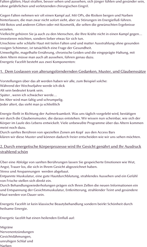 Falten gl�tten, Haut straffen, besser sehen und aussehen, sich j�nger f�hlen und ges�nder sein, ohne gef�hrlichen und verletzenden chirurgischen Eingrif.  Gegen Falten nehmen wir oft einen Kampf auf. Mit OPs, die Risiken bergen und Narben  hinterlassen, die man zwar nicht sofort sieht, aber zu St�rungen im Energieflu� f�hren. Mit Botox und anderen Giften oder mit Kosmetik, die selten die gew�nschten Ergebnisse erzielen. Vielleicht geh�ren Sie ja auch zu den Menschen, die Ihre Kr�fte nicht in einen Kampf gegen� investieren m�chten, sondern lieber etwas f�r sich tun. Unsch�ne sehr schlaffe Haut mit tiefen Falten und und matter Ausstrahlung ohne gesunden rosigen Schimmer, ist tats�chlich eine Frage der Gesundheit. Umweltgifte, magelhafte Ern�hrung, chronische Leiden und die eingepr�gte Haltung, mit  dem Altern m�sse man auch alt aussehen, f�hren genau dazu. Energetic Facelift besteht aus zwei Komponenten:  1.  Dem Loslassen von alterungsf�rndernden Gedanken, Muster, und Glaubenss�tze   Vorstellungen �ber das alt werden haben wir alle, zum Beispiel solche: W�hrend der Wechseljahre werde ich dick Alt sein bedeutet krank sein.  Sp�ter , wenn ich schw�cher werde� Im Alter wird man faltig und schrumpelig. Jeder altert, das sieht man ja schlie�lich  Energie flie�t in Richtung der Aufmerksamkeit. Was uns t�glich vorgelebt wird, best�tigen wir durch die Glaubensmuster, die daraus entstehen. Wir wissen nun scheinbar, wie sich der  K�rper im Laufe des Lebens entwickelt. Viele unbewu�te Programme �ber das Altern kommen  meist noch dazu.  Durch sanftes Ber�hren von speziellen Zonen am Kopf  aus den Access Bars kl�ren wir diese Muster und k�nnen dadurch freier entscheiden wie wir uns sehen m�chten.  2. Durch energetische K�rperprozesse wird Ihr Gesicht gen�hrt und Ihr Ausdruck strahlend sch�n  �ber eine Abfolge von sanften Ber�hrungen lassen Sie gespeicherte Emotionen wie Wut, Angst, Trauer los, die sich in Ihrem Gesicht abgezeichnet haben. Stress und Anspannungen  werden abgebaut. Entpannte Muskulatur, eine gute Hautdurchblutung, strahlendes Aussehen und ein Gef�hl  von Frische stellen sich direkt ein. Durch Behandlungswiederholungen pr�gen sich Ihren Zellen die neuen Informationen ein und Entspannung der Gesichtsmuskulatur, Entknitterung, strahlender Teint und ges�ndere  Haut werden von Dauer sein.  Energetic Facelift ist kein klassische Beautybehandlung sondern beirkt Sch�nheit durch  heilsame Einergie.  Energetic facelift hat einen heilenden Einflu� auf:  Migr�ne Nervenentz�ndungen Gesichtsl�hmungen, unruhigen Schlaf und  Narben