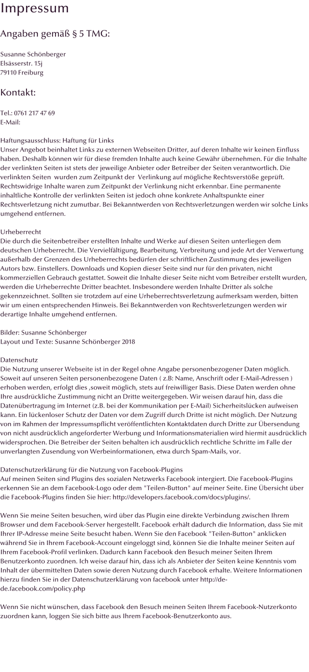 Impressum  Angaben gem  5 TMG:  Susanne Schnberger Elssserstr. 15j 79110 Freiburg  Kontakt:  Tel.: 0761 217 47 69 E-Mail:   Haftungsausschluss: Haftung fr Links Unser Angebot beinhaltet Links zu externen Webseiten Dritter, auf deren Inhalte wir keinen Einfluss haben. Deshalb knnen wir fr diese fremden Inhalte auch keine Gewhr bernehmen. Fr die Inhalte der verlinkten Seiten ist stets der jeweilige Anbieter oder Betreiber der Seiten verantwortlich. Die verlinkten Seiten  wurden zum Zeitpunkt der  Verlinkung auf mgliche Rechtsverste geprft. Rechtswidrige Inhalte waren zum Zeitpunkt der Verlinkung nicht erkennbar. Eine permanente inhaltliche Kontrolle der verlinkten Seiten ist jedoch ohne konkrete Anhaltspunkte einer Rechtsverletzung nicht zumutbar. Bei Bekanntwerden von Rechtsverletzungen werden wir solche Links umgehend entfernen.  Urheberrecht Die durch die Seitenbetreiber erstellten Inhalte und Werke auf diesen Seiten unterliegen dem deutschen Urheberrecht. Die Vervielfltigung, Bearbeitung, Verbreitung und jede Art der Verwertung auerhalb der Grenzen des Urheberrechts bedrfen der schriftlichen Zustimmung des jeweiligen Autors bzw. Einstellers. Downloads und Kopien dieser Seite sind nur fr den privaten, nicht kommerziellen Gebrauch gestattet. Soweit die Inhalte dieser Seite nicht vom Betreiber erstellt wurden, werden die Urheberrechte Dritter beachtet. Insbesondere werden Inhalte Dritter als solche gekennzeichnet. Sollten sie trotzdem auf eine Urheberrechtsverletzung aufmerksam werden, bitten wir um einen entsprechenden Hinweis. Bei Bekanntwerden von Rechtsverletzungen werden wir derartige Inhalte umgehend entfernen.  Bilder: Susanne Schnberger Layout und Texte: Susanne Schnberger 2018  Datenschutz Die Nutzung unserer Webseite ist in der Regel ohne Angabe personenbezogener Daten mglich. Soweit auf unseren Seiten personenbezogene Daten ( z.B: Name, Anschrift oder E-Mail-Adressen ) erhoben werden, erfolgt dies ,soweit mglich, stets auf freiwilliger Basis. Diese Daten werden ohne Ihre ausdrckliche Zustimmung nicht an Dritte weitergegeben. Wir weisen darauf hin, dass die Datenbertragung im Internet (z.B. bei der Kommunikation per E-Mail) Sicherheitslcken aufweisen kann. Ein lckenloser Schutz der Daten vor dem Zugriff durch Dritte ist nicht mglich. Der Nutzung von im Rahmen der Impressumspflicht verffentlichten Kontaktdaten durch Dritte zur bersendung von nicht ausdrcklich angeforderter Werbung und Informationsmaterialien wird hiermit ausdrcklich widersprochen. Die Betreiber der Seiten behalten ich ausdrcklich rechtliche Schritte im Falle der unverlangten Zusendung von Werbeinformationen, etwa durch Spam-Mails, vor.  Datenschutzerklrung fr die Nutzung von Facebook-Plugins Auf meinen Seiten sind Plugins des sozialen Netzwerks Facebook intergiert. Die Facebook-Plugins erkennen Sie an dem Facebook-Logo oder dem "Teilen-Button" auf meiner Seite. Eine bersicht ber die Facebook-Plugins finden Sie hier: http://developers.facebook.com/docs/plugins/.   Wenn Sie meine Seiten besuchen, wird ber das Plugin eine direkte Verbindung zwischen Ihrem Browser und dem Facebook-Server hergestellt. Facebook erhlt dadurch die Information, dass Sie mit Ihrer IP-Adresse meine Seite besucht haben. Wenn Sie den Facebook "Teilen-Button" anklicken whrend Sie in Ihrem Facebook-Account eingeloggt sind, knnen Sie die Inhalte meiner Seiten auf Ihrem Facebook-Profil verlinken. Dadurch kann Facebook den Besuch meiner Seiten Ihrem Benutzerkonto zuordnen. Ich weise darauf hin, dass ich als Anbieter der Seiten keine Kenntnis vom Inhalt der bermittelten Daten sowie deren Nutzung durch Facebook erhalte. Weitere Informationen hierzu finden Sie in der Datenschutzerklrung von facebook unter http://de-de.facebook.com/policy.php   Wenn Sie nicht wnschen, dass Facebook den Besuch meinen Seiten Ihrem Facebook-Nutzerkonto zuordnen kann, loggen Sie sich bitte aus Ihrem Facebook-Benutzerkonto aus.