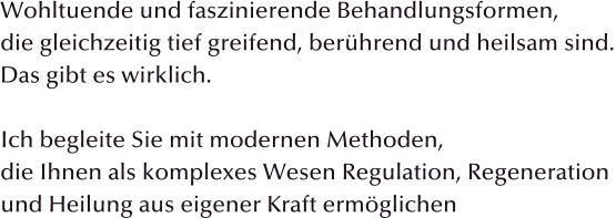 Wohltuende und faszinierende Behandlungsformen, die gleichzeitig tief greifend, berhrend und heilsam sind. Das gibt es wirklich.  Ich begleite Sie mit modernen Methoden, die Ihnen als komplexes Wesen Regulation, Regeneration  und Heilung aus eigener Kraft ermglichen