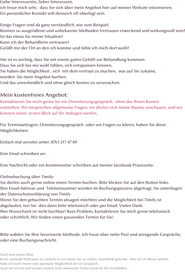 Liebe Interessentin, lieber Interessent, ich freue mich sehr,  dass Sie sich �ber mein Angebot hier auf meiner Website informieren.  Ein pers�nlicher Kontakt will dennoch oft �berlegt sein.  Einige Fragen sind da ganz verst�ndlich, wie zum Beispiel: K�nnen so ausgefallene und unbekannte Methoden Vertrauen erweckend und wirkungsvoll sein? Ist das etwas f�r meine Situation? Kann ich der Behandlerin vertrauen? Gef�llt mir der Ort an den ich komme und f�hle ich mich dort wohl?  Mir ist es wichtig, dass Sie mit einem guten Gef�hl zur Behandlung kommen. Dass Sie sich bei mir wohl f�hlen, sich entspannen k�nnen. Sie haben die M�glichkeit , sich  mit dem vertraut zu machen,  was auf Sie zuk�me, w�rden  Sie mein Angebot buchen.  Und das unverbindlich und ohne gleich Kosten zu verursachen.  Mein kostenfreies Angebot: Kontaktieren Sie mich gerne f�r ein Orientierungsgespr�ch,  ohne das Ihnen Kosten  entstehen. Wir besprechen allgemeine Fragen, Sie d�rfen sich meine R�ume anschauen, und wir  k�nnen einen  ersten Blick auf Ihr Anliegen werfen.  F�r Terminanfragen, Orientierungsgespr�ch  oder um Fragen zu kl�ren, haben Sie diese  M�glichkeiten:  Einfach mal anrufen unter: 0761 217 47 69  Eine Email schreiben an:       Eine Nachricht oder ein Kommmentar schreiben auf meiner facebook-Praxisseite:  Onlinebuchung �ber Timify: Sie d�rfen auch gerne online einen Termin buchen. Bitte klicken Sie auf den Button links. Ihre Email-Adresse und  Telefonnummer werden im Buchungsprozess abgefragt. Sie unterliegen  der Datenschutzerkl�rung von Timify.  Wenn Sie den gebuchten Termin absagen m�chten und die M�glichkeit bei Timify ist  abgelaufen, tun Sie  dies dann bitte telefonisch oder per Email. Vielen Dank. Ihre Wunschzeit ist nicht buchbar? Kein Problem, kontaktieren Sie mich gerne telefonisch oder schriftlich. Wir finden einen passenden Termin f�r Sie!   Bitte w�hlen Sie Ihre favorisierte Methode. Ich freue �ber nette Post und anregende Gespr�che,  oder eine Buchungsnachricht.   Noch eine kleine Bitte: Keine optimale Wahl w�re es, einfach so vor meine T�r zu stehen. Manchmal geht das,  aber da ich alleine arbeite,  habe ich nicht immer eine spontane M�glichkeit f�r ein Gespr�ch. Auch bin ich hin und wieder einfach nicht anwesend. Vielen Dank f�r Ihr Verst�ndnis.