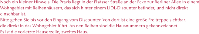 Noch ein kleiner Hinweis: Die Praxis liegt in der Elssser Strae an der Ecke zur Berliner Allee in einem Wohngebiet mit Reihenhusern, das sich hinter einem LIDL-Disounter befindet, und nicht direkt  einsehbar ist.  Bitte gehen Sie bis vor den Eingang vom Discounter. Von dort ist eine groe Freitreppe sichtbar,  die direkt in das Wohngebiet fhrt. An den Reihen sind die Hausnummern gekennzeichnet. Es ist die vorletzte Huserzeile, zweites Haus.