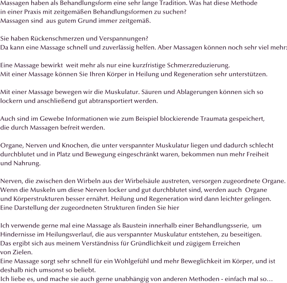 Massagen haben als Behandlungsform eine sehr lange Tradition. Was hat diese Methode  in einer Praxis mit zeitgemen Behandlungsformen zu suchen? Massagen sind  aus gutem Grund immer zeitgem.  Sie haben Rckenschmerzen und Verspannungen? Da kann eine Massage schnell und zuverlssig helfen. Aber Massagen knnen noch sehr viel mehr:  Eine Massage bewirkt  weit mehr als nur eine kurzfristige Schmerzreduzierung. Mit einer Massage knnen Sie Ihren Krper in Heilung und Regeneration sehr untersttzen.  Mit einer Massage bewegen wir die Muskulatur. Suren und Ablagerungen knnen sich so  lockern und anschlieend gut abtransportiert werden.  Auch sind im Gewebe Informationen wie zum Beispiel blockierende Traumata gespeichert,  die durch Massagen befreit werden.  Organe, Nerven und Knochen, die unter verspannter Muskulatur liegen und dadurch schlecht  durchblutet und in Platz und Bewegung eingeschrnkt waren, bekommen nun mehr Freiheit  und Nahrung.  Nerven, die zwischen den Wirbeln aus der Wirbelsule austreten, versorgen zugeordnete Organe. Wenn die Muskeln um diese Nerven locker und gut durchblutet sind, werden auch  Organe und Krperstrukturen besser ernhrt. Heilung und Regeneration wird dann leichter gelingen. Eine Darstellung der zugeordneten Strukturen finden Sie hier  Ich verwende gerne mal eine Massage als Baustein innerhalb einer Behandlungsserie,  um  Hindernisse im Heilungsverlauf, die aus verspannter Muskulatur entstehen, zu beseitigen. Das ergibt sich aus meinem Verstndniss fr Grndlichkeit und zgigem Erreichen  von Zielen. Eine Massage sorgt sehr schnell fr ein Wohlgefhl und mehr Beweglichkeit im Krper, und ist deshalb nich umsonst so beliebt.  Ich liebe es, und mache sie auch gerne unabhngig von anderen Methoden - einfach mal so