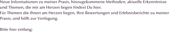 Neue Informationen zu meiner Praxis, hinzugekommene Methoden, aktuelle Erkenntnisse und Themen, die mir am Herzen liegen findest Du hier. F�r Themen die Ihnen am Herzen liegen, Ihre Bewertungen und Erlebnisberichte zu meiner Praxis, und hilfh zur Verf�gung.  Bitte hier entlang: