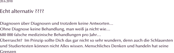 20.6.2018  Echt alternativ ????  Diagnosen �ber Diagnosen und trotzdem keine Antworten� Ohne Diagnose keine Behandlung, man wei� ja nicht wie� 680 000 falsche medizinische Behandlungen pro Jahr� �berrascht?  Im Prinzip sollte Dich das gar nicht so sehr wundern, denn auch die Schlauesten  und Studiertesten k�nnen nicht Alles wissen. Menschliches Denken und handeln hat seine  Grenzen