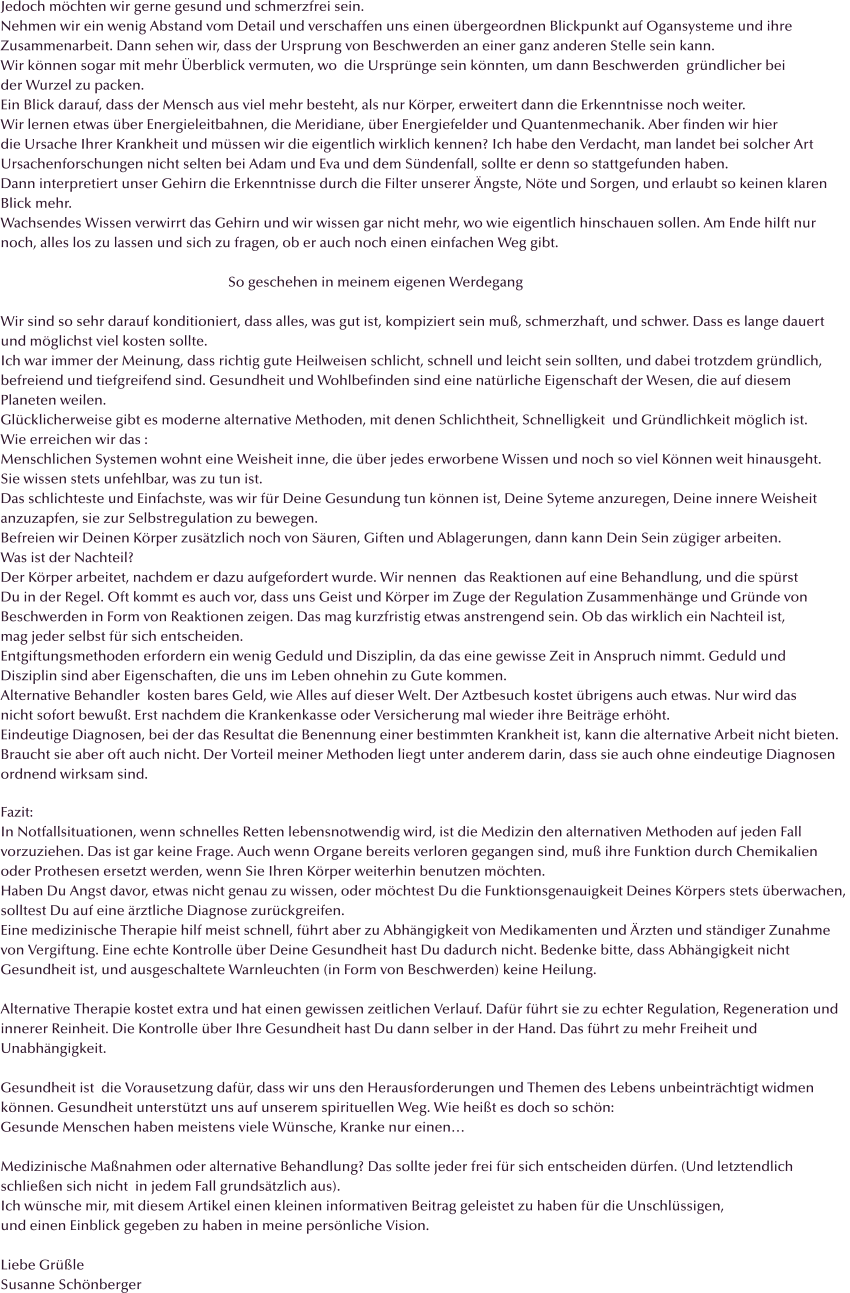 Jedoch m�chten wir gerne gesund und schmerzfrei sein. Nehmen wir ein wenig Abstand vom Detail und verschaffen uns einen �bergeordnen Blickpunkt auf Ogansysteme und ihre  Zusammenarbeit. Dann sehen wir, dass der Ursprung von Beschwerden an einer ganz anderen Stelle sein kann.  Wir k�nnen sogar mit mehr �berblick vermuten, wo  die Urspr�nge sein k�nnten, um dann Beschwerden  gr�ndlicher bei der Wurzel zu packen. Ein Blick darauf, dass der Mensch aus viel mehr besteht, als nur K�rper, erweitert dann die Erkenntnisse noch weiter. Wir lernen etwas �ber Energieleitbahnen, die Meridiane, �ber Energiefelder und Quantenmechanik. Aber finden wir hier  die Ursache Ihrer Krankheit und m�ssen wir die eigentlich wirklich kennen? Ich habe den Verdacht, man landet bei solcher Art Ursachenforschungen nicht selten bei Adam und Eva und dem S�ndenfall, sollte er denn so stattgefunden haben. Dann interpretiert unser Gehirn die Erkenntnisse durch die Filter unserer �ngste, N�te und Sorgen, und erlaubt so keinen klaren  Blick mehr. Wachsendes Wissen verwirrt das Gehirn und wir wissen gar nicht mehr, wo wie eigentlich hinschauen sollen. Am Ende hilft nur noch, alles los zu lassen und sich zu fragen, ob er auch noch einen einfachen Weg gibt.                                                                   So geschehen in meinem eigenen Werdegang  Wir sind so sehr darauf konditioniert, dass alles, was gut ist, kompiziert sein mu�, schmerzhaft, und schwer. Dass es lange dauert  und m�glichst viel kosten sollte.  Ich war immer der Meinung, dass richtig gute Heilweisen schlicht, schnell und leicht sein sollten, und dabei trotzdem gr�ndlich, befreiend und tiefgreifend sind. Gesundheit und Wohlbefinden sind eine nat�rliche Eigenschaft der Wesen, die auf diesem  Planeten weilen.  Gl�cklicherweise gibt es moderne alternative Methoden, mit denen Schlichtheit, Schnelligkeit  und Gr�ndlichkeit m�glich ist. Wie erreichen wir das : Menschlichen Systemen wohnt eine Weisheit inne, die �ber jedes erworbene Wissen und noch so viel K�nnen weit hinausgeht. Sie wissen stets unfehlbar, was zu tun ist. Das schlichteste und Einfachste, was wir f�r Deine Gesundung tun k�nnen ist, Deine Syteme anzuregen, Deine innere Weisheit anzuzapfen, sie zur Selbstregulation zu bewegen. Befreien wir Deinen K�rper zus�tzlich noch von S�uren, Giften und Ablagerungen, dann kann Dein Sein z�giger arbeiten. Was ist der Nachteil? Der K�rper arbeitet, nachdem er dazu aufgefordert wurde. Wir nennen  das Reaktionen auf eine Behandlung, und die sp�rst  Du in der Regel. Oft kommt es auch vor, dass uns Geist und K�rper im Zuge der Regulation Zusammenh�nge und Gr�nde von  Beschwerden in Form von Reaktionen zeigen. Das mag kurzfristig etwas anstrengend sein. Ob das wirklich ein Nachteil ist,  mag jeder selbst f�r sich entscheiden. Entgiftungsmethoden erfordern ein wenig Geduld und Disziplin, da das eine gewisse Zeit in Anspruch nimmt. Geduld und  Disziplin sind aber Eigenschaften, die uns im Leben ohnehin zu Gute kommen. Alternative Behandler  kosten bares Geld, wie Alles auf dieser Welt. Der Aztbesuch kostet �brigens auch etwas. Nur wird das  nicht sofort bewu�t. Erst nachdem die Krankenkasse oder Versicherung mal wieder ihre Beitr�ge erh�ht. Eindeutige Diagnosen, bei der das Resultat die Benennung einer bestimmten Krankheit ist, kann die alternative Arbeit nicht bieten. Braucht sie aber oft auch nicht. Der Vorteil meiner Methoden liegt unter anderem darin, dass sie auch ohne eindeutige Diagnosen ordnend wirksam sind.   Fazit: In Notfallsituationen, wenn schnelles Retten lebensnotwendig wird, ist die Medizin den alternativen Methoden auf jeden Fall  vorzuziehen. Das ist gar keine Frage. Auch wenn Organe bereits verloren gegangen sind, mu� ihre Funktion durch Chemikalien  oder Prothesen ersetzt werden, wenn Sie Ihren K�rper weiterhin benutzen m�chten.  Haben Du Angst davor, etwas nicht genau zu wissen, oder m�chtest Du die Funktionsgenauigkeit Deines K�rpers stets �berwachen,  solltest Du auf eine �rztliche Diagnose zur�ckgreifen. Eine medizinische Therapie hilf meist schnell, f�hrt aber zu Abh�ngigkeit von Medikamenten und �rzten und st�ndiger Zunahme  von Vergiftung. Eine echte Kontrolle �ber Deine Gesundheit hast Du dadurch nicht. Bedenke bitte, dass Abh�ngigkeit nicht  Gesundheit ist, und ausgeschaltete Warnleuchten (in Form von Beschwerden) keine Heilung.  Alternative Therapie kostet extra und hat einen gewissen zeitlichen Verlauf. Daf�r f�hrt sie zu echter Regulation, Regeneration und innerer Reinheit. Die Kontrolle �ber Ihre Gesundheit hast Du dann selber in der Hand. Das f�hrt zu mehr Freiheit und  Unabh�ngigkeit.  Gesundheit ist  die Vorausetzung daf�r, dass wir uns den Herausforderungen und Themen des Lebens unbeintr�chtigt widmen k�nnen. Gesundheit unterst�tzt uns auf unserem spirituellen Weg. Wie hei�t es doch so sch�n: Gesunde Menschen haben meistens viele W�nsche, Kranke nur einen�  Medizinische Ma�nahmen oder alternative Behandlung? Das sollte jeder frei f�r sich entscheiden d�rfen. (Und letztendlich schlie�en sich nicht  in jedem Fall grunds�tzlich aus). Ich w�nsche mir, mit diesem Artikel einen kleinen informativen Beitrag geleistet zu haben f�r die Unschl�ssigen, und einen Einblick gegeben zu haben in meine pers�nliche Vision.  Liebe Gr��le  Susanne Sch�nberger