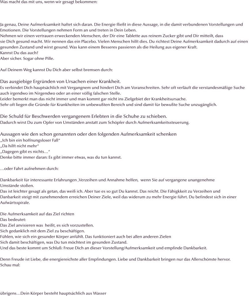 Was macht das mit uns, wenn wir gesagt bekommen:    Ja genau, Deine Aufmerksamkeit haftet sich daran. Die Energie flie�t in diese Aussage, in die damit verbundenen Vorstellungen und Emotionen. Die Vorstellungen nehmen Form an und treten in Dein Leben. Nehmen wir einen vertrauen erweckenden Menschen, der Dir eine Tablette aus reinem Zucker gibt und Dir mitteilt, dass  sie Dich gesund macht. Wir nennen das ein Placebo. Vielen Menschen hilft dies. Du richtest Deine Aufmerksamkeit dadurch auf einen  gesunden Zustand und wirst gesund. Was kann einem Besseres passieren als die Heilung aus eigener Kraft. Kannst Du das auch?  Aber sicher. Sogar ohne Pille.  Auf Deinem Weg kannst Du Dich aber selbst bremsen durch:  Das ausgiebige Ergr�nden von Ursachen einer Krankheit.  Es verbindet Dich haupts�chlich mit Vergangnem und hindert Dich am Voranschreiten. Sehr oft verl�uft die verstandesm��ige Suche  auch irgendwo im Nirgendwo oder an einer v�llig falschen Stelle. Leider bemerkt man das nicht immer und man kommt gar nicht ins Zielgebiet der Krankheitsursache. Sehr oft liegen die Gr�nde f�r Krankheiten im unbewu�ten Bereich und sind damit f�r bewu�te Suche unzug�nglich.  Die Schuld f�r Beschwerden vergangenem Erlebten in die Schuhe zu schieben.  Dadurch wirst Du zum Opfer von Umst�nden anstatt zum Sch�pfer durch Aufmerksamkeitssteuerung.  Aussagen wie den schon genannten oder den folgenden Aufmerksamkeit schenken �Ich bin ein hoffnungsloser Fall� �Da hilft nicht mehr� �Dagegen gibt es nichts�� Denke bitte immer daran: Es gibt immer etwas, was du tun kannst.  �oder Fahrt aufnehmen durch:  Dankbarkeit f�r interessante Erfahrungen ,Verzeihen und Annahme helfen,  wenn Sie auf vergangene unangenehme   Umst�nde sto�en.  Das ist leichter gesagt als getan, das wei� ich. Aber tue es so gut Du kannst. Das reicht. Die F�higkkeit zu Verzeihen und  Danbarkeit steigt mit zunehmendem erreichen Deiner Ziele, weil das widerum zu mehr Energie f�hrt. Du befindest sich in einer  Aufw�rtsspirale.  Die Aufmerksamkeit auf das Ziel richten Das bedeutet: Das Ziel anvisieren was  hei�t, es sich vorzustellen.  Sich gedanklich mit dem Ziel zu besch�ftigen. F�hlen, wie sich ein gesunder K�rper anf�hlt. Das funktioniert auch bei allen anderen Zielen  Sich damit besch�ftigen, was Du tun m�chtest im gesunden Zustand. Und das beste kommt um Schlu�: Freue Dich an dieser Vorstellung/Aufmerksamkeit und empfinde Dankbarkeit.  Denn Freude ist Liebe, die energiereichste aller Empfindungen. Liebe und Dankbarkeit bringen nur das Allersch�nste hervor.  Schau mal:     �brigens�Dein K�rper besteht haupts�chlich aus Wasser
