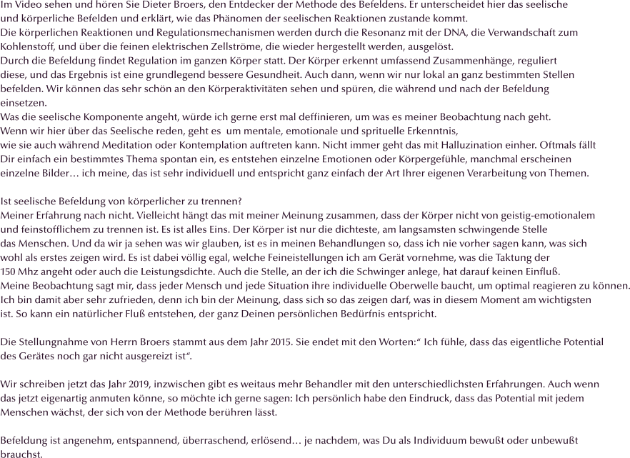 Im Video sehen und h�ren Sie Dieter Broers, den Entdecker der Methode des Befeldens. Er unterscheidet hier das seelische und k�rperliche Befelden und erkl�rt, wie das Ph�nomen der seelischen Reaktionen zustande kommt.  Die k�rperlichen Reaktionen und Regulationsmechanismen werden durch die Resonanz mit der DNA, die Verwandschaft zum Kohlenstoff, und �ber die feinen elektrischen Zellstr�me, die wieder hergestellt werden, ausgel�st. Durch die Befeldung findet Regulation im ganzen K�rper statt. Der K�rper erkennt umfassend Zusammenh�nge, reguliert  diese, und das Ergebnis ist eine grundlegend bessere Gesundheit. Auch dann, wenn wir nur lokal an ganz bestimmten Stellen  befelden. Wir k�nnen das sehr sch�n an den K�rperaktivit�ten sehen und sp�ren, die w�hrend und nach der Befeldung einsetzen. Was die seelische Komponente angeht, w�rde ich gerne erst mal deffinieren, um was es meiner Beobachtung nach geht.  Wenn wir hier �ber das Seelische reden, geht es  um mentale, emotionale und sprituelle Erkenntnis, wie sie auch w�hrend Meditation oder Kontemplation auftreten kann. Nicht immer geht das mit Halluzination einher. Oftmals f�llt Dir einfach ein bestimmtes Thema spontan ein, es entstehen einzelne Emotionen oder K�rpergef�hle, manchmal erscheinen einzelne Bilder� ich meine, das ist sehr individuell und entspricht ganz einfach der Art Ihrer eigenen Verarbeitung von Themen.  Ist seelische Befeldung von k�rperlicher zu trennen? Meiner Erfahrung nach nicht. Vielleicht h�ngt das mit meiner Meinung zusammen, dass der K�rper nicht von geistig-emotionalem  und feinstofflichem zu trennen ist. Es ist alles Eins. Der K�rper ist nur die dichteste, am langsamsten schwingende Stelle  das Menschen. Und da wir ja sehen was wir glauben, ist es in meinen Behandlungen so, dass ich nie vorher sagen kann, was sich wohl als erstes zeigen wird. Es ist dabei v�llig egal, welche Feineistellungen ich am Ger�t vornehme, was die Taktung der 150 Mhz angeht oder auch die Leistungsdichte. Auch die Stelle, an der ich die Schwinger anlege, hat darauf keinen Einflu�. Meine Beobachtung sagt mir, dass jeder Mensch und jede Situation ihre individuelle Oberwelle baucht, um optimal reagieren zu k�nnen. Ich bin damit aber sehr zufrieden, denn ich bin der Meinung, dass sich so das zeigen darf, was in diesem Moment am wichtigsten  ist. So kann ein nat�rlicher Flu� entstehen, der ganz Deinen pers�nlichen Bed�rfnis entspricht.   Die Stellungnahme von Herrn Broers stammt aus dem Jahr 2015. Sie endet mit den Worten:� Ich f�hle, dass das eigentliche Potential des Ger�tes noch gar nicht ausgereizt ist�.  Wir schreiben jetzt das Jahr 2019, inzwischen gibt es weitaus mehr Behandler mit den unterschiedlichsten Erfahrungen. Auch wenn das jetzt eigenartig anmuten k�nne, so m�chte ich gerne sagen: Ich pers�nlich habe den Eindruck, dass das Potential mit jedem  Menschen w�chst, der sich von der Methode ber�hren l�sst.  Befeldung ist angenehm, entspannend, �berraschend, erl�send� je nachdem, was Du als Individuum bewu�t oder unbewu�t brauchst.