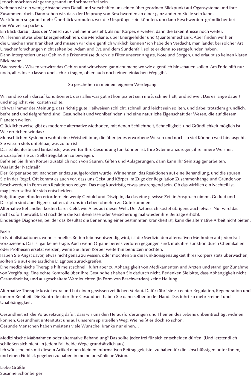 Jedoch mchten wir gerne gesund und schmerzfrei sein. Nehmen wir ein wenig Abstand vom Detail und verschaffen uns einen bergeordnen Blickpunkt auf Ogansysteme und ihre  Zusammenarbeit. Dann sehen wir, dass der Ursprung von Beschwerden an einer ganz anderen Stelle sein kann.  Wir knnen sogar mit mehr berblick vermuten, wo  die Ursprnge sein knnten, um dann Beschwerden  grndlicher bei der Wurzel zu packen. Ein Blick darauf, dass der Mensch aus viel mehr besteht, als nur Krper, erweitert dann die Erkenntnisse noch weiter. Wir lernen etwas ber Energieleitbahnen, die Meridiane, ber Energiefelder und Quantenmechanik. Aber finden wir hier  die Ursache Ihrer Krankheit und mssen wir die eigentlich wirklich kennen? ich habe den Verdacht, man landet bei solcher Art Ursachenforschungen nicht selten bei Adam und Eva und dem Sndenfall, sollte er denn so stattgefunden haben. Dann interpretiert unser Gehirn die Erkenntnisse durch die Filter unserer ngste, Nte und Sorgen, und erlaubt so keinen klaren  Blick mehr. Wachsendes Wissen verwirrt das Gehirn und wir wissen gar nicht mehr, wo wie eigentlich hinschauen sollen. Am Ende hilft nur noch, alles los zu lassen und sich zu fragen, ob er auch noch einen einfachen Weg gibt.                                                                   So geschehen in meinem eigenen Werdegang  Wir sind so sehr darauf konditioniert, dass alles was gut ist kompiziert sein mu, schmerhaft, und schwer. Das es lange dauert  und mglichst viel kostetn sollte.  Ich war immer der Meinung, dass richtig gute Heilweisen schlicht, schnell und leicht sein sollten, und dabei trotzdem grndlich, befreiend und tiefgreifend sind. Gesundheit und Wohlbefinden sind eine natrliche Eigenschaft der Wesen, die auf diesem  Planeten weilen.  Glcklicherweise gibt es moderne alternative Methoden, mit denen Schlichtheit, Schnelligkeit  und Grndlichkeit mglich ist. Wie erreichen wir das : Menschlichen Systemen wohnt eine Weisheit inne, die ber jedes erworbene Wissen und noch so viel Knnen weit hinausgeht. Sie wissen stets unfehlbar, was zu tun ist. Das schlichteste und Einfachste, was wir fr Ihre Gesundung tun knnen ist, Ihre Syteme anzuregen, ihre innere Weisheit anzuzapfen sie zur Selbstregulation zu bewegen. Befreien Sie Ihren Krper zustzlich noch von Suren, Giften und Ablagerungen, dann kann Ihr Sein zgiger arbeiten. Was ist der Nachteil? Der Krper arbeitet, nachdem er dazu aufgefordert wurde. Wir nennen  das Reaktionen auf eine Behandlung, und die spren  Sie in der Regel. Oft kommt es auch vor, dass uns Geist und Krper im Zuge der Regulation Zusammenhnge und Grnde von  Beschwerden in Form von Reaktionen zeigen. Das mag kurzfristig etwas anstrengend sein. Ob das wirklich ein Nachteil ist,  mag jeder selbst fr sich entscheiden. Entgiftungsmethoden erfordern ein wenig Geduld und Disziplin, da das eine gewisse Zeit in Anspruch nimmt. Geduld und  Disziplin sind aber Eigenschaften, die uns im Leben ohnehin zu Gute kommen. Alternative Behandler  kosten bares Geld, wie Alles auf dieser Welt. Der Aztbesuch kostet brigens auch etwas. Nur wird das  nicht sofort bewut. Erst nachdem die Krankenkasse oder Versicherung mal wieder ihre Beitrge erhht. Eindeutige Diagnosen, bei der das Resultat die Benennung einer bestimmten Krankheit ist, kann die alternative Arbeit nicht bieten.   Fazit: In Notfallsituationen, wenn schnelles Retten lebensnotwendig wird, ist die Medizin den alternativen Methoden auf jeden Fall  vorzuziehen. Das ist gar keine Frage. Auch wenn Organe bereits verloren gegangen sind, mu ihre Funktion durch Chemikalien  oder Prothesen ersetzt werden, wenn Sie Ihren Krper weiterhin benutzen mchten.  Haben Sie Angst davor, etwas nicht genau zu wissen, oder mchten Sie die Funktionsgenauigkeit Ihres Krpers stets berwachen,  sollten Sie auf eine rztliche Diagnose zurckgreifen. Eine medizinische Therapie hilf meist schnell, fhrt aber zu Abhngigkeit von Medikamenten und rzten und stndiger Zunahme  von Vergiftung. Eine echte Kontrolle ber Ihre Gesundheit haben Sie dadurch nicht. Bedenken Sie bitte, dass Abhngigkeit nicht  Gesundheit ist, und ausgeschaltete Warnleuchten (in Form von Beschwerden) keine Heilung.  Alternative Therapie kostet extra und hat einen gewissen zeitlichen Verlauf. Dafr fhrt sie zu echter Regulation, Regeneration und innerer Reinheit. Die Kontrolle ber Ihre Gesundheit haben Sie dann selber in der Hand. Das fhrt zu mehr Freiheit und  Unabhngigkeit.  Gesundheit ist  die Vorausetzung dafr, dass wir uns den Herausforderungen und Themen des Lebens unbeintrchtigt widmen knnen. Gesundheit untersttzt uns auf unserem spirituellen Weg. Wie heit es doch so schn: Gesunde Menschen haben meistens viele Wnsche, Kranke nur einen  Medizinische Manahmen oder alternative Behandlung? Das sollte jeder frei fr sich entscheiden drfen. (Und letztendlich schlieen sich nicht  in jedem Fall beide Wege grundstzlich aus). Ich wnsche mir, mit diesem Artikel einen kleinen informativen Beitrag geleistet zu haben fr die Unschlssigen unter Ihnen,  und einen Einblick gegeben zu haben in meine persnliche Vision.  Liebe Grle  Susanne Schnberger
