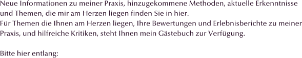 Neue Informationen zu meiner Praxis, hinzugekommene Methoden, aktuelle Erkenntnisse und Themen, die mir am Herzen liegen finden Sie in hier. Fr Themen die Ihnen am Herzen liegen, Ihre Bewertungen und Erlebnisberichte zu meiner Praxis, und hilfreiche Kritiken, steht Ihnen mein Gstebuch zur Verfgung.  Bitte hier entlang: