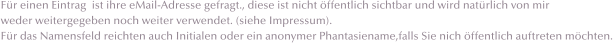 Fr einen Eintrag  ist ihre eMail-Adresse gefragt., diese ist nicht ffentlich sichtbar und wird natrlich von mir  weder weitergegeben noch weiter verwendet. (siehe Impressum). Fr das Namensfeld reichten auch Initialen oder ein anonymer Phantasiename,falls Sie nich ffentlich auftreten mchten.