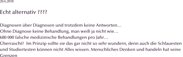 20.6.2018  Echt alternativ ????  Diagnosen ber Diagnosen und trotzdem keine Antworten Ohne Diagnose keine Behandlung, man wei ja nicht wie 680 000 falsche medizinische Behandlungen pro Jahr berrascht?  Im Prinzip sollte sie das gar nicht so sehr wundern, denn auch die Schlauesten  und Studiertesten knnen nicht Alles wissen. Menschliches Denken und handeln hat seine  Grenzen