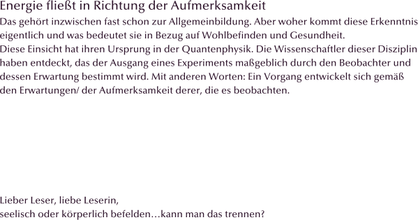 Energie fliet in Richtung der Aufmerksamkeit Das gehrt inzwischen fast schon zur Allgemeinbildung. Aber woher kommt diese Erkenntnis eigentlich und was bedeutet sie in Bezug auf Wohlbefinden und Gesundheit. Diese Einsicht hat ihren Ursprung in der Quantenphysik. Die Wissenschaftler dieser Disziplin haben entdeckt, das der Ausgang eines Experiments mageblich durch den Beobachter und  dessen Erwartung bestimmt wird. Mit anderen Worten: Ein Vorgang entwickelt sich gem den Erwartungen/ der Aufmerksamkeit derer, die es beobachten.         Lieber Leser, liebe Leserin, seelisch oder krperlich befeldenkann man das trennen?