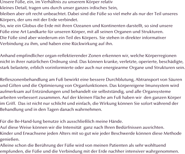 Unsere F��e, ein, im Verh�ltnis zu unserem K�rper relativ  kleines Detail, tragen uns durch unser ganzes irdisches Sein,  bleiben aber oft recht unbeachtet. Dabei sind die F��e so viel mehr als nur der Teil unseres  K�rpers, der uns mit der Erde verbindet. So, wie ein Globus die Erde mit ihren Ozeanen und Kontinenten darstellt, so sind unsere  F��e eine Art Landkarte f�r unseren K�rper, mit all seinen Organen und Strukturen. Die F��e sind aber wiederum ein Teil des K�rpers. Sie stehen in direkter informativer Verbindung zu ihm, und haben eine R�ckwirkung auf ihn.   Anhand empfindlicher organ-reflektierender Zonen erkennen wir, welche K�rperregionen  nicht in ihrer nat�rlichen Ordnung sind. Das k�nnen kranke, verletzte, operierte, besch�digte,  stark belastete, erblich vorinformierte oder auch nur energiearme Organe und Strukturen sein.  Reflexzonenbehandlung am Fu� bewirkt eine bessere Durchblutung, Abtransport von S�uren und Giften und die Optimierung von Organfunktionen. Das k�rpereigene Imunsystem wird  aufmerksam auf Entz�ndungen und behandelt sie selbstst�ndig, und alle Organsysteme arbeiten verbessert zusammen. Auf der kleinen Fl�che am Fu� haben wir  den ganzen K�rper  im Griff.  Das ist nicht nur schlicht und einfach, die Wirkung k�nnen Sie sofort w�hrend der  Behandlung und in den Tagen danach wahrnehmen.  F�r die Be-Hand-lung benutze ich ausschlie�lich meine H�nde. Auf diese Weise k�nnen wir die Intensit�t  ganz nach Ihren Bed�rfnissen ausrichten. Kinder und Erwachsene jeden Alters mit so gut wie jeder Beschwerde k�nnen diese Methode  genie�en.                                 Alleine schon die Ber�hrung der F��e wird von meinen Patienten als sehr wohltuend empfunden, die F��e und die Verbindung mit der Erde nachher intensiver wahrgenommen.