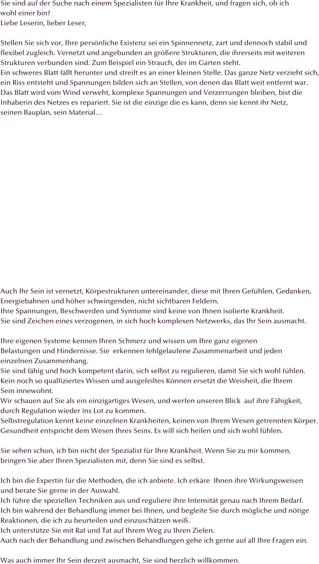 Sie sind auf der Suche nach einem Spezialisten fr Ihre Krankheit, und fragen sich, ob ich wohl einer bin? Liebe Leserin, lieber Leser,  Stellen Sie sich vor, Ihre persnliche Existenz sei ein Spinnennetz, zart und dennoch stabil und flexibel zugleich. Vernetzt und angebunden an grere Strukturen, die ihrerseits mit weiteren Strukturen verbunden sind. Zum Beispiel ein Strauch, der im Garten steht. Ein schweres Blatt fllt herunter und streift es an einer kleinen Stelle. Das ganze Netz verzieht sich, ein Riss entsteht und Spannungen bilden sich an Stellen, von denen das Blatt weit entfernt war. Das Blatt wird vom Wind verweht, komplexe Spannungen und Verzerrungen bleiben, bist die  Inhaberin des Netzes es repariert. Sie ist die einzige die es kann, denn sie kennt ihr Netz,  seinen Bauplan, sein Material                  Auch Ihr Sein ist vernetzt, Krpestrukturen untereinander, diese mit Ihren Gefhlen, Gedanken, Energiebahnen und hher schwingenden, nicht sichtbaren Feldern. Ihre Spannungen, Beschwerden und Symtome sind keine von Ihnen isolierte Krankheit. Sie sind Zeichen eines verzogenen, in sich hoch komplexen Netzwerks, das Ihr Sein ausmacht.   Ihre eigenen Systeme kennen Ihren Schmerz und wissen um Ihre ganz eigenen Belastungen und Hindernisse. Sie  erkennen fehlgelaufene Zusammenarbeit und jeden einzelnen Zusammenhang.  Sie sind fhig und hoch kompetent darin, sich selbst zu regulieren, damit Sie sich wohl fhlen.  Kein noch so qualfiziertes Wissen und ausgefeiltes Knnen ersetzt die Weisheit, die Ihrem  Sein innewohnt. Wir schauen auf Sie als ein einzigartiges Wesen, und werfen unseren Blick  auf ihre Fhigkeit,  durch Regulation wieder ins Lot zu kommen. Selbstregulation kennt keine einzelnen Krankheiten, keinen von Ihrem Wesen getrennten Krper. Gesundheit entspricht dem Wesen Ihres Seins. Es will sich heilen und sich wohl fhlen.  Sie sehen schon, ich bin nicht der Spezialist fr Ihre Krankheit. Wenn Sie zu mir kommen,  bringen Sie aber Ihren Spezialisten mit, denn Sie sind es selbst.  Ich bin die Expertin fr die Methoden, die ich anbiete. Ich erkre  Ihnen ihre Wirkungsweisen und berate Sie gerne in der Auswahl.  Ich fhre die speziellen Techniken aus und reguliere ihre Intensitt genau nach Ihrem Bedarf.  Ich bin whrend der Behandlung immer bei Ihnen, und begleite Sie durch mgliche und ntige  Reaktionen, die ich zu beurteilen und einzuschtzen wei.  Ich untersttze Sie mit Rat und Tat auf Ihrem Weg zu Ihren Zielen. Auch nach der Behandlung und zwischen Behandlungen gehe ich gerne auf all Ihre Fragen ein.  Was auch immer Ihr Sein derzeit ausmacht, Sie sind herzlich willkommen.