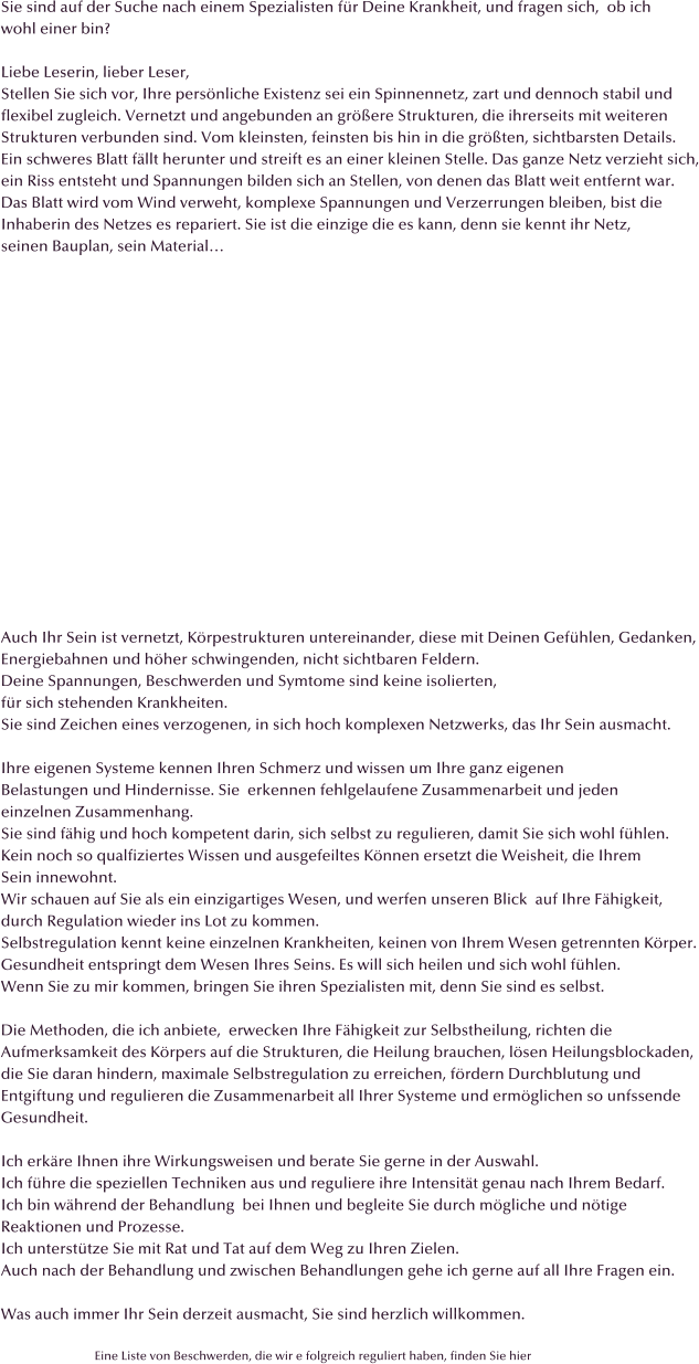 Sie sind auf der Suche nach einem Spezialisten f�r Deine Krankheit, und fragen sich,  ob ich wohl einer bin?  Liebe Leserin, lieber Leser, Stellen Sie sich vor, Ihre pers�nliche Existenz sei ein Spinnennetz, zart und dennoch stabil und flexibel zugleich. Vernetzt und angebunden an gr��ere Strukturen, die ihrerseits mit weiteren Strukturen verbunden sind. Vom kleinsten, feinsten bis hin in die gr��ten, sichtbarsten Details. Ein schweres Blatt f�llt herunter und streift es an einer kleinen Stelle. Das ganze Netz verzieht sich, ein Riss entsteht und Spannungen bilden sich an Stellen, von denen das Blatt weit entfernt war. Das Blatt wird vom Wind verweht, komplexe Spannungen und Verzerrungen bleiben, bist die  Inhaberin des Netzes es repariert. Sie ist die einzige die es kann, denn sie kennt ihr Netz,  seinen Bauplan, sein Material�                  Auch Ihr Sein ist vernetzt, K�rpestrukturen untereinander, diese mit Deinen Gef�hlen, Gedanken, Energiebahnen und h�her schwingenden, nicht sichtbaren Feldern. Deine Spannungen, Beschwerden und Symtome sind keine isolierten,  f�r sich stehenden Krankheiten. Sie sind Zeichen eines verzogenen, in sich hoch komplexen Netzwerks, das Ihr Sein ausmacht.   Ihre eigenen Systeme kennen Ihren Schmerz und wissen um Ihre ganz eigenen Belastungen und Hindernisse. Sie  erkennen fehlgelaufene Zusammenarbeit und jeden einzelnen Zusammenhang.  Sie sind f�hig und hoch kompetent darin, sich selbst zu regulieren, damit Sie sich wohl f�hlen.  Kein noch so qualfiziertes Wissen und ausgefeiltes K�nnen ersetzt die Weisheit, die Ihrem  Sein innewohnt. Wir schauen auf Sie als ein einzigartiges Wesen, und werfen unseren Blick  auf Ihre F�higkeit,  durch Regulation wieder ins Lot zu kommen. Selbstregulation kennt keine einzelnen Krankheiten, keinen von Ihrem Wesen getrennten K�rper. Gesundheit entspringt dem Wesen Ihres Seins. Es will sich heilen und sich wohl f�hlen. Wenn Sie zu mir kommen, bringen Sie ihren Spezialisten mit, denn Sie sind es selbst.  Die Methoden, die ich anbiete,  erwecken Ihre F�higkeit zur Selbstheilung, richten die  Aufmerksamkeit des K�rpers auf die Strukturen, die Heilung brauchen, l�sen Heilungsblockaden,  die Sie daran hindern, maximale Selbstregulation zu erreichen, f�rdern Durchblutung und  Entgiftung und regulieren die Zusammenarbeit all Ihrer Systeme und erm�glichen so unfssende  Gesundheit.  Ich erk�re Ihnen ihre Wirkungsweisen und berate Sie gerne in der Auswahl.  Ich f�hre die speziellen Techniken aus und reguliere ihre Intensit�t genau nach Ihrem Bedarf.  Ich bin w�hrend der Behandlung  bei Ihnen und begleite Sie durch m�gliche und n�tige  Reaktionen und Prozesse.  Ich unterst�tze Sie mit Rat und Tat auf dem Weg zu Ihren Zielen. Auch nach der Behandlung und zwischen Behandlungen gehe ich gerne auf all Ihre Fragen ein.  Was auch immer Ihr Sein derzeit ausmacht, Sie sind herzlich willkommen.                                 Eine Liste von Beschwerden, die wir e folgreich reguliert haben, finden Sie hier