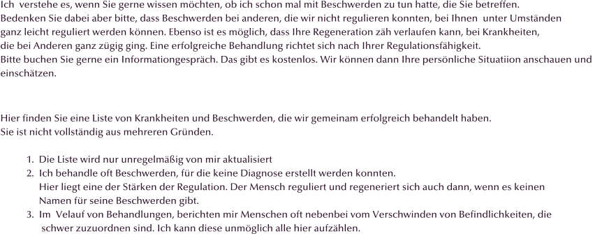 Ich  verstehe es, wenn Sie gerne wissen m�chten, ob ich schon mal mit Beschwerden zu tun hatte, die Sie betreffen.  Bedenken Sie dabei aber bitte, dass Beschwerden bei anderen, die wir nicht regulieren konnten, bei Ihnen  unter Umst�nden ganz leicht reguliert werden k�nnen. Ebenso ist es m�glich, dass Ihre Regeneration z�h verlaufen kann, bei Krankheiten,  die bei Anderen ganz z�gig ging. Eine erfolgreiche Behandlung richtet sich nach Ihrer Regulationsf�higkeit. Bitte buchen Sie gerne ein Informationgespr�ch. Das gibt es kostenlos. Wir k�nnen dann Ihre pers�nliche Situatiion anschauen und  einsch�tzen.   Hier finden Sie eine Liste von Krankheiten und Beschwerden, die wir gemeinam erfolgreich behandelt haben. Sie ist nicht vollst�ndig aus mehreren Gr�nden.   1.  Die Liste wird nur unregelm��ig von mir aktualisiert 2.  Ich behandle oft Beschwerden, f�r die keine Diagnose erstellt werden konnten.       Hier liegt eine der St�rken der Regulation. Der Mensch reguliert und regeneriert sich auch dann, wenn es keinen       Namen f�r seine Beschwerden gibt.  3.  Im  Velauf von Behandlungen, berichten mir Menschen oft nebenbei vom Verschwinden von Befindlichkeiten, die        schwer zuzuordnen sind. Ich kann diese unm�glich alle hier aufz�hlen.
