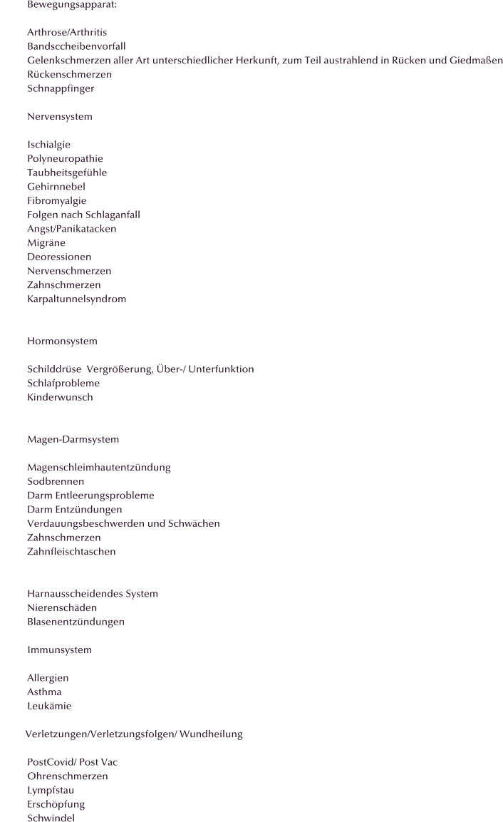 Bewegungsapparat:  Arthrose/Arthritis Bandsccheibenvorfall Gelenkschmerzen aller Art unterschiedlicher Herkunft, zum Teil austrahlend in R�cken und Giedma�en R�ckenschmerzen Schnappfinger  Nervensystem  Ischialgie Polyneuropathie Taubheitsgef�hle Gehirnnebel Fibromyalgie Folgen nach Schlaganfall Angst/Panikatacken Migr�ne Deoressionen Nervenschmerzen Zahnschmerzen Karpaltunnelsyndrom   Hormonsystem  Schilddr�se  Vergr��erung, �ber-/ Unterfunktion Schlafprobleme Kinderwunsch   Magen-Darmsystem  Magenschleimhautentz�ndung Sodbrennen Darm Entleerungsprobleme Darm Entz�ndungen Verdauungsbeschwerden und Schw�chen Zahnschmerzen Zahnfleischtaschen   Harnausscheidendes System Nierensch�den Blasenentz�ndungen  Immunsystem  Allergien Asthma Leuk�mie            Verletzungen/Verletzungsfolgen/ Wundheilung  PostCovid/ Post Vac Ohrenschmerzen Lympfstau Ersch�pfung Schwindel