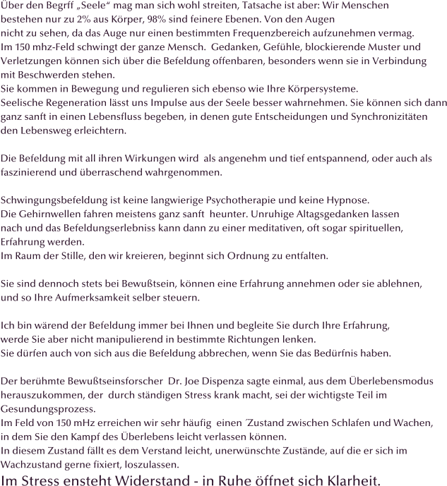 �ber den Begrff �Seele� mag man sich wohl streiten, Tatsache ist aber: Wir Menschen  bestehen nur zu 2% aus K�rper, 98% sind feinere Ebenen. Von den Augen  nicht zu sehen, da das Auge nur einen bestimmten Frequenzbereich aufzunehmen vermag. Im 150 mhz-Feld schwingt der ganze Mensch.  Gedanken, Gef�hle, blockierende Muster und  Verletzungen k�nnen sich �ber die Befeldung offenbaren, besonders wenn sie in Verbindung  mit Beschwerden stehen. Sie kommen in Bewegung und regulieren sich ebenso wie Ihre K�rpersysteme. Seelische Regeneration l�sst uns Impulse aus der Seele besser wahrnehmen. Sie k�nnen sich dann ganz sanft in einen Lebensfluss begeben, in denen gute Entscheidungen und Synchronizit�ten  den Lebensweg erleichtern.  Die Befeldung mit all ihren Wirkungen wird  als angenehm und tief entspannend, oder auch als  faszinierend und �berraschend wahrgenommen.  Schwingungsbefeldung ist keine langwierige Psychotherapie und keine Hypnose.  Die Gehirnwellen fahren meistens ganz sanft  heunter. Unruhige Altagsgedanken lassen nach und das Befeldungserlebniss kann dann zu einer meditativen, oft sogar spirituellen,  Erfahrung werden. Im Raum der Stille, den wir kreieren, beginnt sich Ordnung zu entfalten.  Sie sind dennoch stets bei Bewu�tsein, k�nnen eine Erfahrung annehmen oder sie ablehnen,  und so Ihre Aufmerksamkeit selber steuern.  Ich bin w�rend der Befeldung immer bei Ihnen und begleite Sie durch Ihre Erfahrung, werde Sie aber nicht manipulierend in bestimmte Richtungen lenken. Sie d�rfen auch von sich aus die Befeldung abbrechen, wenn Sie das Bed�rfnis haben.  Der ber�hmte Bewu�tseinsforscher  Dr. Joe Dispenza sagte einmal, aus dem �berlebensmodus  herauszukommen, der  durch st�ndigen Stress krank macht, sei der wichtigste Teil im  Gesundungsprozess.  Im Feld von 150 mHz erreichen wir sehr h�ufig  einen �Zustand zwischen Schlafen und Wachen, in dem Sie den Kampf des �berlebens leicht verlassen k�nnen.  In diesem Zustand f�llt es dem Verstand leicht, unerw�nschte Zust�nde, auf die er sich im  Wachzustand gerne fixiert, loszulassen. Im Stress ensteht Widerstand - in Ruhe �ffnet sich Klarheit.