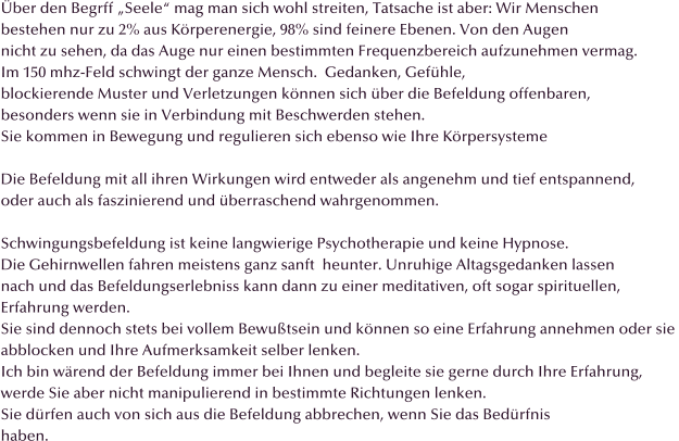 ber den Begrff Seele mag man sich wohl streiten, Tatsache ist aber: Wir Menschen  bestehen nur zu 2% aus Krperenergie, 98% sind feinere Ebenen. Von den Augen  nicht zu sehen, da das Auge nur einen bestimmten Frequenzbereich aufzunehmen vermag. Im 150 mhz-Feld schwingt der ganze Mensch.  Gedanken, Gefhle,  blockierende Muster und Verletzungen knnen sich ber die Befeldung offenbaren,  besonders wenn sie in Verbindung mit Beschwerden stehen. Sie kommen in Bewegung und regulieren sich ebenso wie Ihre Krpersysteme  Die Befeldung mit all ihren Wirkungen wird entweder als angenehm und tief entspannend,  oder auch als faszinierend und berraschend wahrgenommen.  Schwingungsbefeldung ist keine langwierige Psychotherapie und keine Hypnose.  Die Gehirnwellen fahren meistens ganz sanft  heunter. Unruhige Altagsgedanken lassen nach und das Befeldungserlebniss kann dann zu einer meditativen, oft sogar spirituellen,  Erfahrung werden. Sie sind dennoch stets bei vollem Bewutsein und knnen so eine Erfahrung annehmen oder sie  abblocken und Ihre Aufmerksamkeit selber lenken. Ich bin wrend der Befeldung immer bei Ihnen und begleite sie gerne durch Ihre Erfahrung, werde Sie aber nicht manipulierend in bestimmte Richtungen lenken. Sie drfen auch von sich aus die Befeldung abbrechen, wenn Sie das Bedrfnis  haben.