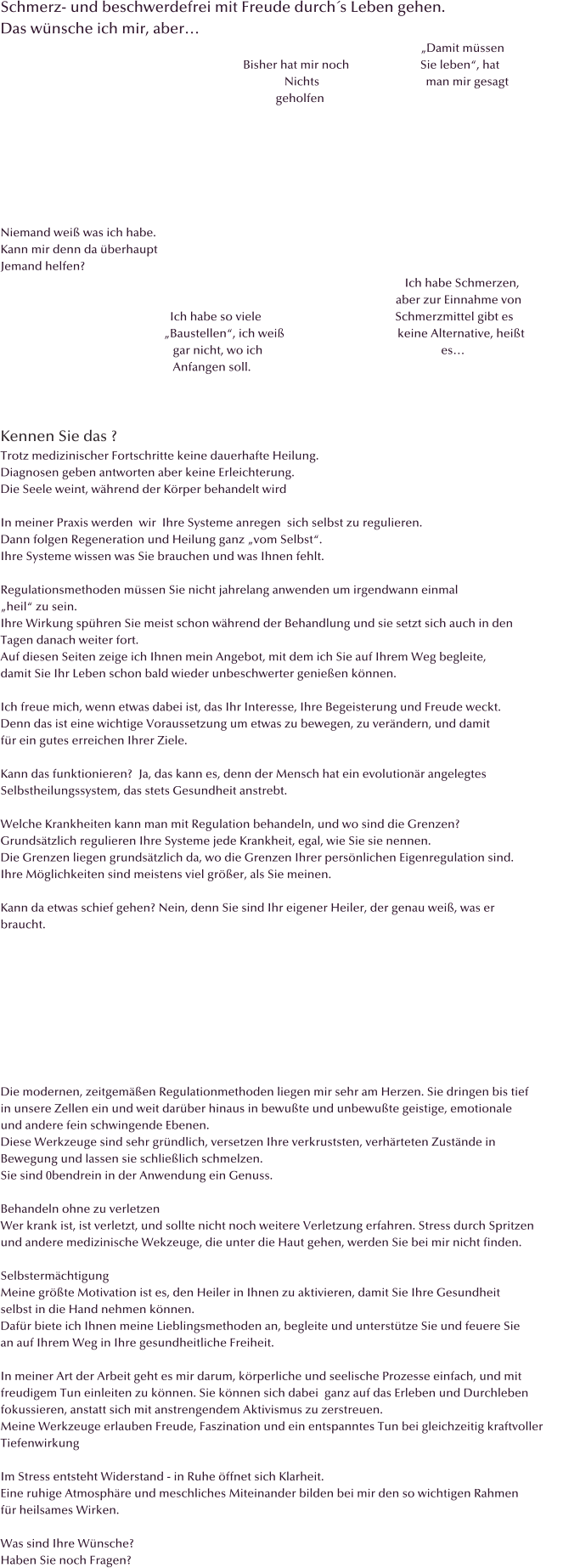 Schmerz- und beschwerdefrei mit Freude durch�s Leben gehen.  Das w�nsche ich mir, aber�                                                                                                                                                                                                                                                   �Damit m�ssen                                                                                   Bisher hat mir noch                        Sie leben�, hat                                                                                                 Nichts                                    man mir gesagt                                                                                              geholfen                                                                                                                                                                                                                                                                                                                                                                                                                                                                                                                                                     Niemand wei� was ich habe. Kann mir denn da �berhaupt  Jemand helfen?                                                                                                                                         Ich habe Schmerzen,                                                                                                                                      aber zur Einnahme von                                                          Ich habe so viele                                             Schmerzmittel gibt es                                                         �Baustellen�, ich wei�                                      keine Alternative, hei�t                                                           gar nicht, wo ich                                                            es�                                                           Anfangen soll.    Kennen Sie das ? Trotz medizinischer Fortschritte keine dauerhafte Heilung. Diagnosen geben antworten aber keine Erleichterung. Die Seele weint, w�hrend der K�rper behandelt wird  In meiner Praxis werden  wir  Ihre Systeme anregen  sich selbst zu regulieren.  Dann folgen Regeneration und Heilung ganz �vom Selbst�. Ihre Systeme wissen was Sie brauchen und was Ihnen fehlt.   Regulationsmethoden m�ssen Sie nicht jahrelang anwenden um irgendwann einmal  �heil� zu sein.  Ihre Wirkung sp�hren Sie meist schon w�hrend der Behandlung und sie setzt sich auch in den  Tagen danach weiter fort. Auf diesen Seiten zeige ich Ihnen mein Angebot, mit dem ich Sie auf Ihrem Weg begleite,  damit Sie Ihr Leben schon bald wieder unbeschwerter genie�en k�nnen.  Ich freue mich, wenn etwas dabei ist, das Ihr Interesse, Ihre Begeisterung und Freude weckt.  Denn das ist eine wichtige Voraussetzung um etwas zu bewegen, zu ver�ndern, und damit f�r ein gutes erreichen Ihrer Ziele.  Kann das funktionieren?  Ja, das kann es, denn der Mensch hat ein evolution�r angelegtes  Selbstheilungssystem, das stets Gesundheit anstrebt.  Welche Krankheiten kann man mit Regulation behandeln, und wo sind die Grenzen? Grunds�tzlich regulieren Ihre Systeme jede Krankheit, egal, wie Sie sie nennen. Die Grenzen liegen grunds�tzlich da, wo die Grenzen Ihrer pers�nlichen Eigenregulation sind.  Ihre M�glichkeiten sind meistens viel gr��er, als Sie meinen.    Kann da etwas schief gehen? Nein, denn Sie sind Ihr eigener Heiler, der genau wei�, was er  braucht.                                                Die modernen, zeitgem��en Regulationmethoden liegen mir sehr am Herzen. Sie dringen bis tief  in unsere Zellen ein und weit dar�ber hinaus in bewu�te und unbewu�te geistige, emotionale  und andere fein schwingende Ebenen. Diese Werkzeuge sind sehr gr�ndlich, versetzen Ihre verkruststen, verh�rteten Zust�nde in  Bewegung und lassen sie schlie�lich schmelzen. Sie sind 0bendrein in der Anwendung ein Genuss.  Behandeln ohne zu verletzen Wer krank ist, ist verletzt, und sollte nicht noch weitere Verletzung erfahren. Stress durch Spritzen und andere medizinische Wekzeuge, die unter die Haut gehen, werden Sie bei mir nicht finden.  Selbsterm�chtigung  Meine gr��te Motivation ist es, den Heiler in Ihnen zu aktivieren, damit Sie Ihre Gesundheit  selbst in die Hand nehmen k�nnen.  Daf�r biete ich Ihnen meine Lieblingsmethoden an, begleite und unterst�tze Sie und feuere Sie an auf Ihrem Weg in Ihre gesundheitliche Freiheit.  In meiner Art der Arbeit geht es mir darum, k�rperliche und seelische Prozesse einfach, und mit freudigem Tun einleiten zu k�nnen. Sie k�nnen sich dabei  ganz auf das Erleben und Durchleben fokussieren, anstatt sich mit anstrengendem Aktivismus zu zerstreuen. Meine Werkzeuge erlauben Freude, Faszination und ein entspanntes Tun bei gleichzeitig kraftvoller  Tiefenwirkung  Im Stress entsteht Widerstand - in Ruhe �ffnet sich Klarheit. Eine ruhige Atmosph�re und meschliches Miteinander bilden bei mir den so wichtigen Rahmen f�r heilsames Wirken.  Was sind Ihre W�nsche? Haben Sie noch Fragen?