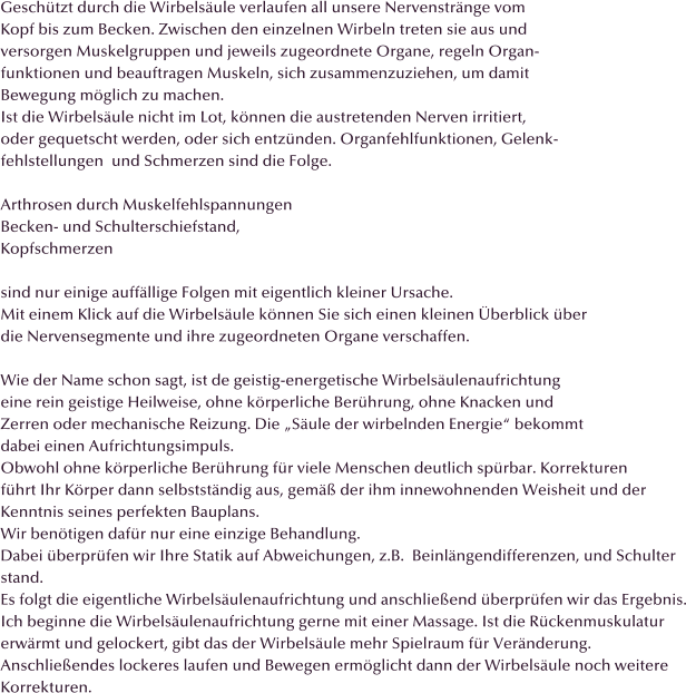 Geschtzt durch die Wirbelsule verlaufen all unsere Nervenstrnge vom  Kopf bis zum Becken. Zwischen den einzelnen Wirbeln treten sie aus und versorgen Muskelgruppen und jeweils zugeordnete Organe, regeln Organ- funktionen und beauftragen Muskeln, sich zusammenzuziehen, um damit Bewegung mglich zu machen. Ist die Wirbelsule nicht im Lot, knnen die austretenden Nerven irritiert, oder gequetscht werden, oder sich entznden. Organfehlfunktionen, Gelenk- fehlstellungen  und Schmerzen sind die Folge.  Arthrosen durch Muskelfehlspannungen Becken- und Schulterschiefstand, Kopfschmerzen  sind nur einige auffllige Folgen mit eigentlich kleiner Ursache. Mit einem Klick auf die Wirbelsule knnen Sie sich einen kleinen berblick ber die Nervensegmente und ihre zugeordneten Organe verschaffen.  Wie der Name schon sagt, ist de geistig-energetische Wirbelsulenaufrichtung eine rein geistige Heilweise, ohne krperliche Berhrung, ohne Knacken und  Zerren oder mechanische Reizung. Die Sule der wirbelnden Energie bekommt  dabei einen Aufrichtungsimpuls.  Obwohl ohne krperliche Berhrung fr viele Menschen deutlich sprbar. Korrekturen  fhrt Ihr Krper dann selbststndig aus, gem der ihm innewohnenden Weisheit und der Kenntnis seines perfekten Bauplans. Wir bentigen dafr nur eine einzige Behandlung. Dabei berprfen wir Ihre Statik auf Abweichungen, z.B.  Beinlngendifferenzen, und Schulter stand. Es folgt die eigentliche Wirbelsulenaufrichtung und anschlieend berprfen wir das Ergebnis. Ich beginne die Wirbelsulenaufrichtung gerne mit einer Massage. Ist die Rckenmuskulatur erwrmt und gelockert, gibt das der Wirbelsule mehr Spielraum fr Vernderung. Anschlieendes lockeres laufen und Bewegen ermglicht dann der Wirbelsule noch weitere Korrekturen.