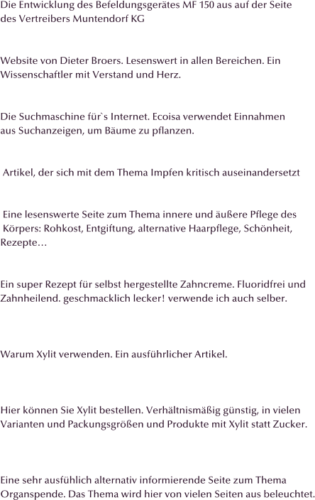 Die Entwicklung des Befeldungsgertes MF 150 aus auf der Seite des Vertreibers Muntendorf KG   Website von Dieter Broers. Lesenswert in allen Bereichen. Ein Wissenschaftler mit Verstand und Herz.   Die Suchmaschine fr`s Internet. Ecoisa verwendet Einnahmen  aus Suchanzeigen, um Bume zu pflanzen.    Artikel, der sich mit dem Thema Impfen kritisch auseinandersetzt    Eine lesenswerte Seite zum Thema innere und uere Pflege des   Krpers: Rohkost, Entgiftung, alternative Haarpflege, Schnheit,  Rezepte   Ein super Rezept fr selbst hergestellte Zahncreme. Fluoridfrei und Zahnheilend. geschmacklich lecker! verwende ich auch selber.    Warum Xylit verwenden. Ein ausfhrlicher Artikel.    Hier knnen Sie Xylit bestellen. Verhltnismig gnstig, in vielen  Varianten und Packungsgren und Produkte mit Xylit statt Zucker.    Eine sehr ausfhlich alternativ informierende Seite zum Thema  Organspende. Das Thema wird hier von vielen Seiten aus beleuchtet.