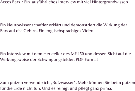 Acces Bars  : Ein  ausfhrliches Interview mit viel Hintergrundwissen    Ein Neurowissenschaftler erklrt und demonstriert die Wirkung der Bars auf das Gehirn. Ein englischsprachiges Video.    Ein Interwiew mit dem Hersteller des MF 150 und dessen Sicht auf die Wirkungsweise der Schwingungsfelder. PDF-Format    Zum putzen verwende ich Butzwasser. Mehr knnen Sie beim putzen fr die Erde nicht tun. Und es reinigt und pflegt ganz prima.