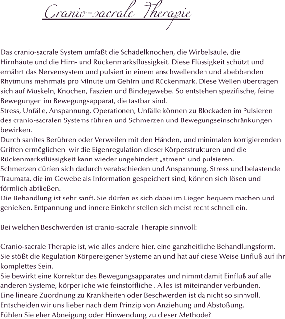 Cranio-sacrale Therapie  Das cranio-sacrale System umfaßt die Schädelknochen, die Wirbelsäule, die Hirnhäute und die Hirn- und Rückenmarksflüssigkeit. Diese Flüssigkeit schützt und  ernährt das Nervensystem und pulsiert in einem anschwellenden und abebbenden Rhytmuns mehrmals pro Minute um Gehirn und Rückenmark. Diese Wellen übertragen  sich auf Muskeln, Knochen, Faszien und Bindegewebe. So entstehen spezifische, feine Bewegungen im Bewegungsapparat, die tastbar sind.  Stress, Unfälle, Anspannung, Operationen, Unfälle können zu Blockaden im Pulsieren des cranio-sacralen Systems führen und Schmerzen und Bewegungseinschränkungen bewirken. Durch sanftes Berühren oder Verweilen mit den Händen, und minimalen korrigierenden  Griffen ermöglichen  wir die Eigenregulation dieser Körperstrukturen und die  Rückenmarksflüssigkeit kann wieder ungehindert „atmen“ und pulsieren. Schmerzen dürfen sich dadurch verabschieden und Anspannung, Stress und belastende  Traumata, die im Gewebe als Information gespeichert sind, können sich lösen und förmlich abfließen. Die Behandlung ist sehr sanft. Sie dürfen es sich dabei im Liegen bequem machen und genießen. Entpannung und innere Einkehr stellen sich meist recht schnell ein.  Bei welchen Beschwerden ist cranio-sacrale Therapie sinnvoll:  Cranio-sacrale Therapie ist, wie alles andere hier, eine ganzheitliche Behandlungsform.  Sie stößt die Regulation Körpereigener Systeme an und hat auf diese Weise Einfluß auf ihr komplettes Sein.  Sie bewirkt eine Korrektur des Bewegungsapparates und nimmt damit Einfluß auf alle  anderen Systeme, körperliche wie feinstoffliche . Alles ist miteinander verbunden. Eine lineare Zuordnung zu Krankheiten oder Beschwerden ist da nicht so sinnvoll.  Entscheiden wir uns lieber nach dem Prinzip von Anziehung und Abstoßung. Fühlen Sie eher Abneigung oder Hinwendung zu dieser Methode?