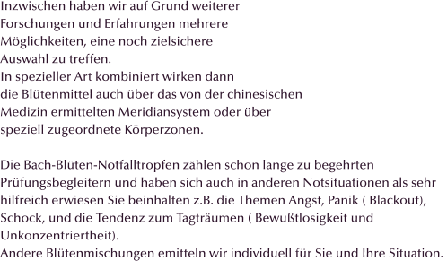 Inzwischen haben wir auf Grund weiterer  Forschungen und Erfahrungen mehrere  Möglichkeiten, eine noch zielsichere  Auswahl zu treffen. In spezieller Art kombiniert wirken dann  die Blütenmittel auch über das von der chinesischen Medizin ermittelten Meridiansystem oder über  speziell zugeordnete Körperzonen.  Die Bach-Blüten-Notfalltropfen zählen schon lange zu begehrten Prüfungsbegleitern und haben sich auch in anderen Notsituationen als sehr hilfreich erwiesen Sie beinhalten z.B. die Themen Angst, Panik ( Blackout), Schock, und die Tendenz zum Tagträumen ( Bewußtlosigkeit und Unkonzentriertheit). Andere Blütenmischungen emitteln wir individuell für Sie und Ihre Situation.