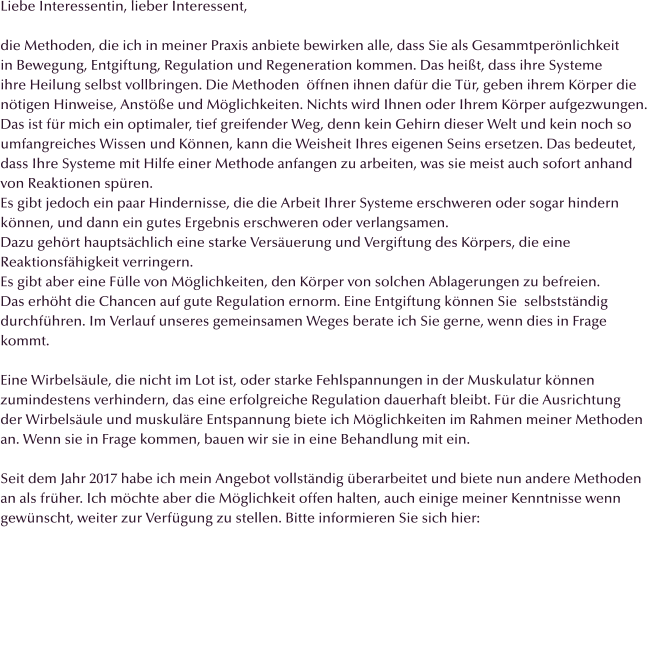 Liebe Interessentin, lieber Interessent,  die Methoden, die ich in meiner Praxis anbiete bewirken alle, dass Sie als Gesammtperönlichkeit in Bewegung, Entgiftung, Regulation und Regeneration kommen. Das heißt, dass ihre Systeme ihre Heilung selbst vollbringen. Die Methoden  öffnen ihnen dafür die Tür, geben ihrem Körper die  nötigen Hinweise, Anstöße und Möglichkeiten. Nichts wird Ihnen oder Ihrem Körper aufgezwungen.  Das ist für mich ein optimaler, tief greifender Weg, denn kein Gehirn dieser Welt und kein noch so  umfangreiches Wissen und Können, kann die Weisheit Ihres eigenen Seins ersetzen. Das bedeutet,  dass Ihre Systeme mit Hilfe einer Methode anfangen zu arbeiten, was sie meist auch sofort anhand  von Reaktionen spüren.  Es gibt jedoch ein paar Hindernisse, die die Arbeit Ihrer Systeme erschweren oder sogar hindern können, und dann ein gutes Ergebnis erschweren oder verlangsamen. Dazu gehört hauptsächlich eine starke Versäuerung und Vergiftung des Körpers, die eine Reaktionsfähigkeit verringern. Es gibt aber eine Fülle von Möglichkeiten, den Körper von solchen Ablagerungen zu befreien. Das erhöht die Chancen auf gute Regulation ernorm. Eine Entgiftung können Sie  selbstständig  durchführen. Im Verlauf unseres gemeinsamen Weges berate ich Sie gerne, wenn dies in Frage  kommt.  Eine Wirbelsäule, die nicht im Lot ist, oder starke Fehlspannungen in der Muskulatur können  zumindestens verhindern, das eine erfolgreiche Regulation dauerhaft bleibt. Für die Ausrichtung der Wirbelsäule und muskuläre Entspannung biete ich Möglichkeiten im Rahmen meiner Methoden  an. Wenn sie in Frage kommen, bauen wir sie in eine Behandlung mit ein.  Seit dem Jahr 2017 habe ich mein Angebot vollständig überarbeitet und biete nun andere Methoden  an als früher. Ich möchte aber die Möglichkeit offen halten, auch einige meiner Kenntnisse wenn  gewünscht, weiter zur Verfügung zu stellen. Bitte informieren Sie sich hier: