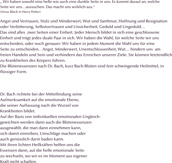 „ Wir haben sowohl eine helle wie auch eine dunkle Seite in uns. Es kommt darauf an, welche  Seite wir uns…aussuchen. Das macht uns wirklich aus.“ (Sirius Black in Harry Potter)  Angst und Vertrauen, Stolz und Minderwert, Wut und Sanftmut, Hoffnung und Resignation oder Verbitterung, Selbstvertrauen und Unsicherheit, Geduld und Ungeduld… Das sind alles  zwei Seiten einer Einheit. Jeder Mensch bildet in sich eine geschlossene Einheit und trägt jedes duale Paar in sich. Wir haben die Wahl, für welche Seite wir uns  entscheiden, oder noch genauer: Wir haben in jedem Monent die Wahl uns für eine  Seite zu entscheiden. . Angst, Minderwert, Unentschlossenheit, Wut… hindern uns  am  freien Handeln und Sein und verhindern das Erreichen unserer Ziele. Sie können letztendlich zu Krankheiten des Körpers führen. Die Blütenessenzen nach Dr. Bach, kurz Bach-Blüten sind fein schwingende Heilmittel, in  flüssiger Form.    Dr. Bach richtete bei der Mittelfindung seine Aufmerksamkeit auf die emotionale Ebene, die seiner Auffassung nach die Wurzel von  Krankheiten bildet.  Auf der Basis von individuellen emotionalen Ungleich- gewichten werden dann auch die Blütenessenzen ausgewählt, die man dann einnehmen kann, sich damit einreiben, Umschläge machen oder  auch genüsslich darin baden kann. Mit ihren lichten Heilkräften helfen uns die Essenzen dann, auf die helle emotionale Seite zu wechseln, wo wir es im Moment aus eigener Kraft nicht schaffen.